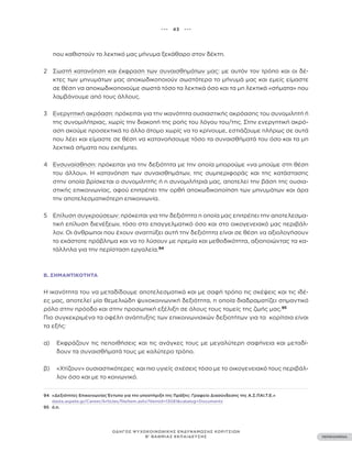 ••• 43 •••
ΠΕΡΙΕΧΟΜΕΝΑ
ΟΔΗΓΟΣ ΨΥΧΟΚΟΙΝΩΝΙΚΗΣ ΕΝΔΥΝΑΜΩΣΗΣ ΚΟΡΙΤΣΙΩΝ
Β’ ΒΑΘΜΙΑΣ ΕΚΠΑΙΔΕΥΣΗΣ
που καθιστούν το λεκτικό μας μήνυμα ξεκάθαρο στον δέκτη.
2 Σωστή κατανόηση και έκφραση των συναισθημάτων μας: με αυτόν τον τρόπο και οι δέ-
κτες των μηνυμάτων μας αποκωδικοποιούν σωστότερα το μήνυμά μας και εμείς είμαστε
σε θέση να αποκωδικοποιούμε σωστά τόσο τα λεκτικά όσο και τα μη λεκτικά «σήματα» που
λαμβάνουμε από τους άλλους.
3 Ενεργητική ακρόαση: πρόκειται για την ικανότητα ουσιαστικής ακρόασης του συνομιλητή ή
της συνομιλήτριας, χωρίς την διακοπή της ροής του λόγου του/της. Στην ενεργητική ακρό-
αση ακούμε προσεκτικά το άλλο άτομο χωρίς να το κρίνουμε, εστιάζουμε πλήρως σε αυτά
που λέει και είμαστε σε θέση να κατανοήσουμε τόσο τα συναισθήματά του όσο και τα μη
λεκτικά σήματα που εκπέμπει.
4 Ενσυναίσθηση: πρόκειται για την δεξιότητα με την οποία μπορούμε «να μπούμε στη θέση
του άλλου». Η κατανόηση των συναισθημάτων, της συμπεριφοράς και της κατάστασης
στην οποία βρίσκεται ο συνομιλητής ή η συνομιλήτριά μας, αποτελεί την βάση της ουσια-
στικής επικοινωνίας, αφού επιτρέπει την ορθή αποκωδικοποίηση των μηνυμάτων και άρα
την αποτελεσματικότερη επικοινωνία.
5 Επίλυση συγκρούσεων: πρόκειται για την δεξιότητα η οποία μας επιτρέπει την αποτελεσμα-
τική επίλυση διενέξεων, τόσο στο επαγγελματικό όσο και στο οικογενειακό μας περιβάλ-
λον. Οι άνθρωποι που έχουν αναπτύξει αυτή την δεξιότητα είναι σε θέση να αξιολογήσουν
το εκάστοτε πρόβλημα και να το λύσουν με ηρεμία και μεθοδικότητα, αξιοποιώντας τα κα-
τάλληλα για την περίσταση εργαλεία.94
Β. ΣΗΜΑΝΤΙΚΌΤΗΤΑ
Η ικανότητα του να μεταδίδουμε αποτελεσματικά και με σαφή τρόπο τις σκέψεις και τις ιδέ-
ες μας, αποτελεί μία θεμελιώδη ψυχοκοινωνική δεξιότητα, η οποία διαδραματίζει σημαντικό
ρόλο στην πρόοδο και στην προσωπική εξέλιξη σε όλους τους τομείς της ζωής μας.95
Πιο συγκεκριμένα τα οφέλη ανάπτυξης των επικοινωνιακών δεξιοτήτων για τα κορίτσια είναι
τα εξής:
α)		 Εκφράζουν τις πεποιθήσεις και τις ανάγκες τους με μεγαλύτερη σαφήνεια και μεταδί-
δουν τα συναισθήματά τους με καλύτερο τρόπο.
β)		 «Χτίζουν» ουσιαστικότερες και πιο υγιείς σχέσεις τόσο με το οικογενειακό τους περιβάλ-
λον όσο και με το κοινωνικό.
94 «Δεξιότητες Επικοινωνίας Έντυπο για την υποστήριξη της Πράξης: Γραφείο Διασύνδεσης της Α.Σ.ΠΑΙ.Τ.Ε.»
dasta.aspete.gr/Career/Articles/fileItem.ashx?itemid=13081&catalog=Documents
95 ό.π.
 
