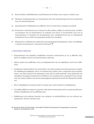 ••• 44 •••
ΠΕΡΙΕΧΟΜΕΝΑ
ΟΔΗΓΟΣ ΨΥΧΟΚΟΙΝΩΝΙΚΗΣ ΕΝΔΥΝΑΜΩΣΗΣ ΚΟΡΙΤΣΙΩΝ
Β’ ΒΑΘΜΙΑΣ ΕΚΠΑΙΔΕΥΣΗΣ
γ)		 Είναι σε θέση να διεκδικήσουν όσα δικαιούνται σε όλους τους τομείς της ζωής τους.
δ)		 Μπορούν να διαχειριστούν τις συγκρούσεις είτε στον σχολικό χώρο είτε στην οικογένειά
τους πιο αποτελεσματικά.
ε)		 Διευκολύνεται η διαδικασία της μάθησης και της απόκτησης γνώσεων συνολικά.
στ)		 Ενισχύεται η αλληλεγγύη με τα άτομα του ίδιου φύλου, καθώς τα κορίτσια είναι σε θέση
να ακούσουν και να κατανοήσουν τις ανάγκες που έχουν οι συνομήλικές τους και να
αναγνωρίσουν τη σημασία της συνεργασίας τους, καταρρίπτοντας και το πατριαρχικό
στερεότυπο της μη καλής συνεργασίας μεταξύ των γυναικών.
ζ)		 Μειώνονται οι πιθανότητες εμφάνισης συμπεριφορικών διαταραχών, όπως η κατάθλιψη,
η χαμηλή αυτοεκτίμηση, η κοινωνική απόσυρση.96
Γ. ΠΡΑΚΤΙΚΈΣ ΣΥΜΒΟΥΛΈΣ
• Δημιουργήστε ένα ασφαλές περιβάλλον ανοιχτής επικοινωνίας με τις μ αθήτριές σας,
ώστε να νιώθουν άνετα να επικοινωνήσουν μαζί σας.
• Δώστε χρόνο στις μαθήτριές σας να επεξεργαστούν και να εκφράσουν αυτό που επιθυ-
μούν.
• Αποφύγετε παρατηρήσεις που συσχετίζουν τον τρόπο ομιλίας και επικοινωνίας με το φύλο.
Για παράδειγμα εκφράσεις όπως «τα κορίτσια δεν μιλάνε έτσι», «χαμογέλα λίγο περισσό-
τερο», «να είσαι ευγενική και πρόσχαρη, όπως όλα τα καλά κορίτσια», είναι σεξιστικές και
προωθούν τα έμφυλα στερεότυπα που θέλουν την γυναίκα ήσυχη, γλυκομίλητη και το πρό-
τυπο του καλού παιδιού, ενώ όποια συμπεριφορά παρεκκλίνει αυτών δεν θεωρείται αποδε-
κτή.
• Μην τις διορθώνετε συνεχώς κατά την ομιλία τους, γιατί αυτό θα τις αποθαρρύνει.
• Τα παιδιά μαθαίνουν μέσω της μίμησης. Μια σωστή επικοινωνία από την μεριά σας θα απο-
τελέσει παράδειγμα για τις μαθήτριες σας.
• Μαθαίνουμε στα κορίτσια τακτικές που μπορούν να ακολουθήσουν για την επίλυση συ-
γκρούσεων. Τέτοιες τακτικές είναι:
90 Kenneth W. Merrell, Gretchen Gimpel , «Social Skills of Children and Adolescents: Conceptualization, Assessment,
Treatment», Psychology Press, 2014.
 