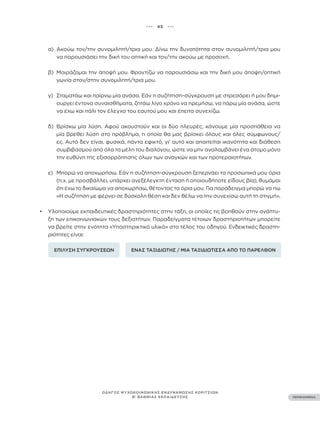 ••• 45 •••
ΠΕΡΙΕΧΟΜΕΝΑ
ΟΔΗΓΟΣ ΨΥΧΟΚΟΙΝΩΝΙΚΗΣ ΕΝΔΥΝΑΜΩΣΗΣ ΚΟΡΙΤΣΙΩΝ
Β’ ΒΑΘΜΙΑΣ ΕΚΠΑΙΔΕΥΣΗΣ
α) Ακούω τον/την συνομιλητή/τρια μου. Δίνω την δυνατότητα στον συνομιλητή/τρια μου
να παρουσιάσει την δική του οπτική και τον/την ακούω με προσοχή.
β) Μοιράζομαι την άποψή μου. Φροντίζω να παρουσιάσω και την δική μου άποψη/οπτική
γωνία στον/στην συνομιλητή/τρια μου.
γ) Σταματάω και παίρνω μία ανάσα. Εάν η συζήτηση-σύγκρουση με στρεσάρει ή μου δημι-
ουργεί έντονα συναισθήματα, ζητάω λίγο χρόνο να ηρεμήσω, να πάρω μία ανάσα, ώστε
να έχω και πάλι τον έλεγχο του εαυτού μου και έπειτα συνεχίζω.
δ) Βρίσκω μία λύση. Αφού ακουστούν και οι δύο πλευρές, κάνουμε μία προσπάθεια να
μία βρεθεί λύση στο πρόβλημα, η οποία θα μας βρίσκει όλους και όλες σύμφωνους/
ες. Αυτό δεν είναι, φυσικά, πάντα εφικτό, γι’ αυτό και απαιτείται ικανότητα και διάθεση
συμβιβασμού από όλα τα μέλη του διαλόγου, ώστε να μην αναλαμβάνει ένα άτομο μόνο
την ευθύνη της εξισορρόπησης όλων των αναγκών και των προτεραιοτήτων.
ε) Μπορώ να αποχωρήσω. Εάν η συζήτηση-σύγκρουση ξεπερνάει τα προσωπικά μου όρια
(π.χ. με προσβάλλει, υπάρχει ανεξέλεγκτη ένταση ή οποιουδήποτε είδους βία), θυμάμαι
ότι έχω το δικαίωμα να αποχωρήσω, θέτοντας τα όρια μου. Για παράδειγμα μπορώ να πω
«Η συζήτηση με φέρνει σε δύσκολη θέση και δεν θέλω να την συνεχίσω αυτή τη στιγμή».
• Υλοποιούμε εκπαιδευτικές δραστηριότητες στην τάξη, οι οποίες τις βοηθούν στην ανάπτυ-
ξη των επικοινωνιακών τους δεξιοτήτων. Παραδείγματα τέτοιων δραστηριοτήτων μπορείτε
να βρείτε στην ενότητα «Υποστηρικτικό υλικό» στο τέλος του οδηγού. Ενδεικτικές δραστη-
ριότητες είναι:
ΕΠΙΛΥΣΗ ΣΥΓΚΡΟΥΣΕΩΝ ΕΝΑΣ ΤΑΞΙΔΙΩΤΗΣ / ΜΙΑ ΤΑΞΙΔΙΩΤΙΣΣΑ ΑΠΟ ΤΟ ΠΑΡΕΛΘΟΝ
 