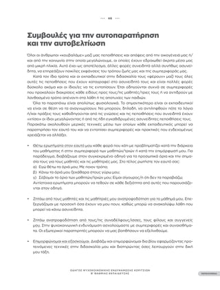 ••• 46 •••
ΠΕΡΙΕΧΟΜΕΝΑ
ΟΔΗΓΟΣ ΨΥΧΟΚΟΙΝΩΝΙΚΗΣ ΕΝΔΥΝΑΜΩΣΗΣ ΚΟΡΙΤΣΙΩΝ
Β’ ΒΑΘΜΙΑΣ ΕΚΠΑΙΔΕΥΣΗΣ
Συμβουλές για την αυτοπαρατήρηση
και την αυτοβελτίωση
Όλοι οι άνθρωποι «κουβαλάμε» μαζί μας πεποιθήσεις και απόψεις από την οικογένειά μας ή/
και από την κοινωνία στην οποία μεγαλώνουμε, οι οποίες έχουν εδραιωθεί άκριτα μέσα μας
από μικρή ηλικία. Αυτό έχει ως αποτέλεσμα, άλλες φορές συνειδητά αλλά συνήθως ασυνεί-
δητα, να επηρεάζουν ποικίλες εκφάνσεις του τρόπου ζωής μας και της συμπεριφοράς μας.
Κατά τον ίδιο τρόπο και οι εκπαιδευτικοί στην διδασκαλία τους «φέρουν» μαζί τους όλες
αυτές τις πεποιθήσεις που έχουν καταγραφεί στο ασυνείδητό τους και είναι πολλές φορές
δύσκολο ακόμα και οι ίδιοι/ες να τις εντοπίσουν. Έτσι οδηγούνται συχνά σε συμπεριφορές
που προκαλούν διακρίσεις κάθε είδους προς τους/τις μαθητές/τριες τους ή να αντιδρούν με
λανθασμένο τρόπο απέναντι στα λάθη ή τις αποτυχίες των παιδιών.
Όλα τα παραπάνω είναι απολύτως φυσιολογικά. Το σημαντικότερο είναι οι εκπαιδευτικοί
να είναι σε θέση να τα αναγνωρίσουν. Να μπορούν, δηλαδή, να αντιληφθούν πότε τα λόγια
ή/και πράξεις τους καθοδηγούνται από τις γνώσεις και τις πεποιθήσεις που συνειδητά έχουν
«χτίσει» οι ίδιοι μεγαλώνοντας ή από τις ήδη εγκαθιδρυμένες ασυνείδητες πεποιθήσεις τους.
Παρακάτω ακολουθούν μερικές τεχνικές μέσω των οποίων κάθε εκπαιδευτικός μπορεί να
παρατηρήσει τον εαυτό του και να εντοπίσει συμπεριφορές και πρακτικές που ενδεχομένως
χρειάζεται να αλλάξει.
• Θέτω ερωτήματα στον εαυτό μου κάθε φορά που κάτι με προβληματίζει κατά την διάρκεια
του μαθήματος ή στην συμπεριφορά των μαθητών/τριών ή κατά την επιμόρφωσή μου. Για
παράδειγμα, διαβάζουμε στον συγκεκριμένο οδηγό για τα προσωπικά όρια και την σημα-
σία τους για τους μαθητές και τις μαθήτριές μας. Στο τέλος ρωτήστε τον εαυτό σας:
α) Εγώ θέτω τα όριά μου; Με ποιον τρόπο;
β) Κάνω τα όριά μου ξεκάθαρα στους γύρω μου;
γ) Σέβομαι τα όρια των μαθητών/τριών μου; Είμαι σίγουρος/η ότι δεν τα παραβιάζω;
Αντίστοιχα ερωτήματα μπορούν να τεθούν σε κάθε δεξιότητα από αυτές που παρουσιάζο-
νται στον οδηγό.
• Ζητάω από τους μαθητές και τις μαθήτριές μου ανατροφοδότηση για το μάθημά μου. Επε-
ξεργάζομαι με προσοχή όσα έχουν να μου πουν, καθώς μπορώ να ανακαλύψω λάθη που
μπορεί να κάνω ασυνείδητα.
• Ζητάω ανατροφοδότηση από τους/τις συναδέλφους/ισσες, τους φίλους και συγγενείς
μου. Στην ψυχοκοινωνική ενδυνάμωση ασχολούμαστε με συμπεριφορές και συναισθήμα-
τα. Οι εξωτερικοί παρατηρητές μπορούν να μας βοηθήσουν να εξελιχθούμε.
• Επιμορφώνομαι και εξασκούμαι. Διαβάζω και επιμορφώνομαι δια βίου εφαρμόζοντας προ-
τεινόμενες τεχνικές στην διδασκαλία μου και διατηρώντας όσες λειτουργούν στην δική
μου τάξη.
 