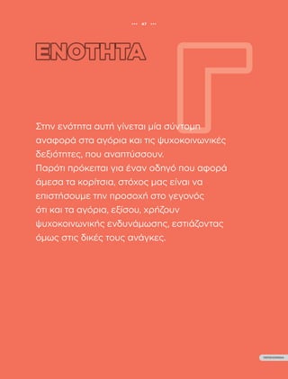 ••• 47 •••
ΠΕΡΙΕΧΟΜΕΝΑ
ΟΔΗΓΟΣ ΨΥΧΟΚΟΙΝΩΝΙΚΗΣ ΕΝΔΥΝΑΜΩΣΗΣ ΚΟΡΙΤΣΙΩΝ
Β’ ΒΑΘΜΙΑΣ ΕΚΠΑΙΔΕΥΣΗΣ
••• 47 •••
ΠΕΡΙΕΧΟΜΕΝΑ
Στην ενότητα αυτή γίνεται μία σύντομη
αναφορά στα αγόρια και τις ψυχοκοινωνικές
δεξιότητες, που αναπτύσσουν.
Παρότι πρόκειται για έναν οδηγό που αφορά
άμεσα τα κορίτσια, στόχος μας είναι να
επιστήσουμε την προσοχή στο γεγονός
ότι και τα αγόρια, εξίσου, χρήζουν
ψυχοκοινωνικής ενδυνάμωσης, εστιάζοντας
όμως στις δικές τους ανάγκες.
 