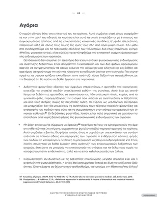 ••• 48 •••
ΠΕΡΙΕΧΟΜΕΝΑ
ΟΔΗΓΟΣ ΨΥΧΟΚΟΙΝΩΝΙΚΗΣ ΕΝΔΥΝΑΜΩΣΗΣ ΚΟΡΙΤΣΙΩΝ
Β’ ΒΑΘΜΙΑΣ ΕΚΠΑΙΔΕΥΣΗΣ
Αγόρια
Ο παρών οδηγός θέτει στο επίκεντρό του τα κορίτσια. Αυτό συμβαίνει γιατί, όπως αναφέρθη-
κε και στην αρχή του οδηγού, τα κορίτσια είναι αυτά τα οποία επηρεάζονται με έντονους και
συγκεκριμένους τρόπους από τις επικρατούσες κοινωνικές συνθήκες (έμφυλα στερεότυπα,
πατριαρχία κτλ.) σε όλους τους τομείς της ζωής τους ήδη από πολύ μικρή ηλικία. Εάν μάλι-
στα αναλογιστούμε και τις τρέχουσες εξελίξεις των τελευταίων δύο ετών (πανδημία, κίνημα
#ΜeΤoo, γυναικοκτονίες), είναι εύκολο να αντιληφθούμε την επιτακτική ανάγκη ψυχοκοινωνι-
κής ενδυνάμωσης των κοριτσιών.
Ωστόσο αυτό δεν σημαίνει ότι τα αγόρια δεν έχουν ανάγκη ψυχοκοινωνικής ενδυνάμωσης
και ανάπτυξης δεξιοτήτων. Είναι απαραίτητη η εκπαίδευση και των δύο φύλων, προκειμένου
αφενός να αντιμετωπιστούν τα κακώς κείμενα της κοινωνίας μας ολιστικά και εις βάθος και
αφετέρου να προάγουμε την ισότητα τόσο στην εκπαίδευση όσο και στην κοινωνία. Πιο συγκε-
κριμένα, τα αγόρια χρήζουν εκπαίδευση στην ανάπτυξη όσων δεξιοτήτων αναφέρθηκαν, με
την διαφορά ότι θα πρέπει να δοθεί έμφαση στα παρακάτω:
• Δεξιότητες φροντίδας: εξαιτίας των έμφυλων στερεοτύπων, η φροντίδα της οικογένειας
συνεχίζει να αποτελεί σχεδόν αποκλειστικά ευθύνη της γυναίκας. Αυτό έχει ως αποτέ-
λεσμα οι δεξιότητες φροντίδας να αναπτύσσονται, ήδη από μικρή ηλικία, κυρίως από το
γυναικείο φύλο, παραμερίζοντας την ανάγκη που υπάρχει να αναπτυχθούν οι δεξιότητες
και από τους άνδρες. Χωρίς τις δεξιότητες αυτές, τα αγόρια, ως μελλοντικοί σύντροφοι
και μπαμπάδες, δεν θα μπορέσουν να αναπτύξουν τους τρόπους παροχής φροντίδας και
ανατροφής των παιδιών τους ούτε και να συμμετάσχουν στον ισότιμο καταμερισμό των οι-
κιακών ευθυνών.97
Οι δεξιότητες φροντίδας, λοιπόν, είναι πολύ σημαντικό να αρχίσουν να
αποτελούν από νωρίς βασικό μέρος της ψυχοκοινωνικής ενδυνάμωσης των αγοριών.
• Μη βίαιη επικοινωνία: σύμφωνα με έρευνες98
τα αγόρια τείνουν να χρησιμοποιούν την άμε-
ση επιθετικότητα (χτυπήματα, σωματική και ψυχολογική βία) περισσότερο από τα κορίτσια.
Αυτό συμβαίνει εξαιτίας διαφόρων αιτιών, όπως η μεγαλύτερη ανεκτικότητα των γονέων
απέναντι σε τέτοιου είδους συμπεριφορές των αγοριών, η ενθάρρυνση κάποιες φορές
των παιδιών να καταφεύγουν σε βίαιες συμπεριφορές ως δείγμα ανδροπρέπειας κτλ. Είναι,
λοιπόν, σημαντικό να δοθεί έμφαση στην ανάπτυξη των επικοινωνιακών δεξιοτήτων των
αγοριών, έτσι ώστε να μπορούν να επικοινωνούν τις ανάγκες και τα θέλω τους χωρίς να
καταφεύγουν στην επιθετικότητα, αλλά και να είναι καλοί ακροατές των άλλων.
• Ενσυναίσθηση: συνδυαστικά με τις δεξιότητες επικοινωνίας, μεγάλη σημασία έχει και η
ανάπτυξη της ενσυναίσθησης, η οποία θα λειτουργήσει θετικά σε όλες τις υπόλοιπες δεξι-
ότητες. Όταν είμαστε σε θέσει να συν-αισθανθούμε, να «μπούμε στη θέση του/της άλλου/
97 Κογκίδου Δήμητρα, «ΠΕΡΑ ΑΠΟ ΤΟ ΡΟΖ ΚΑΙ ΤΟ ΓΑΛΑΖΙΟ. Όλα τα παιχνίδια για όλα τα παιδιά», εκδ. Επίκεντρο, 2015
98 Voulgaridou, I., & Kokkinos, C. M., «Relational aggression in adolescents: A review of theoretical and empirical research.
Aggression and Violent Behavior», 23, 87-97, 2015
 