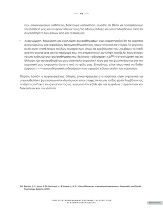 ••• 49 •••
ΠΕΡΙΕΧΟΜΕΝΑ
ΟΔΗΓΟΣ ΨΥΧΟΚΟΙΝΩΝΙΚΗΣ ΕΝΔΥΝΑΜΩΣΗΣ ΚΟΡΙΤΣΙΩΝ
Β’ ΒΑΘΜΙΑΣ ΕΚΠΑΙΔΕΥΣΗΣ
ης», επικοινωνούμε ορθότερα, δείχνουμε κατανόηση, είμαστε σε θέση να προσφέρουμε
την βοήθειά μας και να φροντίσουμε τους/τις άλλους/άλλες και να αντιληφθούμε τόσο τα
συναισθήματα των άλλων όσο και τα δικά μας.
• Αναγνώριση, διαχείριση και εκδήλωση συναισθημάτων: έχει παρατηρηθεί ότι τα κορίτσια
αναγνωρίζουν και εκφράζουν τα συναισθήματά τους πιο έντονα από τα αγόρια. Το γεγονός
αυτό είναι αποτέλεσμα πολλών παραγόντων, όπως τα ερεθίσματα που λαμβάνει το παιδί
από την οικογένεια και τον περίγυρό του, την στερεοτυπική αντίληψη που θέλει τους άντρες
να μην εκδηλώνουν συναισθήματα που δείχνουν «αδυναμία» κ.ά.99
Η αναγνώριση και εκ-
δήλωση των συναισθημάτων μας είναι πολύ σημαντική τόσο για την ψυχική όσο και για την
σωματική μας ισορροπία άσχετα από το φύλο μας. Επομένως, είναι σημαντικό να δοθεί
έμφαση στην συναισθηματική ενδυνάμωση των αγοριών, εξίσου εκείνη των κοριτσιών.
Παρότι, λοιπόν, ο συγκεκριμένος οδηγός, επικεντρώνεται στα κορίτσια, είναι σημαντικό να
σημειωθεί ότι η ψυχοκοινωνική ενδυνάμωση είναι αναγκαία και για τα δύο φύλα, λαμβάνοντας
υπόψη τις ανάγκες τους και έχοντας ως γνώμονα την εξάλειψη των έμφυλων στερεοτύπων και
διακρίσεων και την ισότητα.
99 Barrett, L. F., Lane, R. D., Sechrest, L., & Schwartz, G. E., «Sex differences in emotional awareness». Personality and Social
Psychology Bulletin, 2009.
 