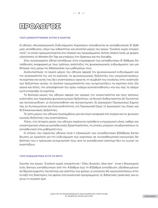 ••• 5 •••
ΠΕΡΙΕΧΟΜΕΝΑ
ΟΔΗΓΟΣ ΨΥΧΟΚΟΙΝΩΝΙΚΗΣ ΕΝΔΥΝΑΜΩΣΗΣ ΚΟΡΙΤΣΙΩΝ
Β’ ΒΑΘΜΙΑΣ ΕΚΠΑΙΔΕΥΣΗΣ
ΓΙΑΤΊ ΔΗΜΙΟΥΡΓΉΘΗΚΕ ΑΥΤΌΣ Ο ΟΔΗΓΌΣ
Ο οδηγός «Ψυχοκοινωνικής Ενδυνάμωσης Κοριτσιών» απευθύνεται σε εκπαιδευτικούς Β’ βάθ-
μιας εκπαίδευσης, όλων των ειδικοτήτων και αποτελεί μέρος του έργου “Σχολείο χωρίς στερεό-
τυπα”, το οποίο πραγματοποιείται στο πλαίσιο του προγράμματος Active citizens fund, με φορέα
υλοποίησης το Women On Top και εταίρους την Openous και την Sociality.
Στον συγκεκριμένο οδηγό εστιάζουμε στην επιμόρφωση των εκπαιδευτικών Β’ Βάθμιας Εκ-
παίδευσης αναφορικά με τους τρόπους ανάπτυξης της ψυχοκοινωνικής ενδυνάμωσης των μα-
θητριών τους μέσω της διδασκαλίας των μαθημάτων τους.
Αναλυτικότερα, το πρώτο μέρος του οδηγού αφορά την ψυχοκοινωνική ενδυνάμωση και
την αναγκαιότητά της για τα κορίτσια, τις ψυχοκοινωνικές δεξιότητες που υπεραναπτύσσουν
τα κορίτσια και αυτές που δεν αναπτύσσουν αρκετά, τη συμβολή του σχολείου στην ανάπτυξη
των δεξιοτήτων αυτών, τη σχολική πραγματικότητα που αντιμετωπίζουν τα κορίτσια στον 21ο
αιώνα και τέλος, την αποσαφήνιση του όρου «χάσμα αυτοπεποίθησης» και του πώς το χάσμα
αυτό επηρεάζει τα κορίτσια.
Το δεύτερο μέρος του οδηγού αφορά τον ορισμό, την σημαντικότητα και τους τρόπους
ανάπτυξης των παρακάτω ψυχοκοινωνικών δεξιοτήτων: α) Ψυχική Ανθεκτικότητα, β) Ταυτότητα
και Αυτοσυνείδηση, γ) Αυτοπεποίθηση και Αυτοεκτίμηση, δ) Διαχείριση Προσωπικού Σαμπο-
τέρ, ε) Αυτοσυμπόνια και Ενσυνειδητότητα, στ) Προσωπικά Όρια, η) Διαχείριση του Στρες και
θ) Επικοινωνιακές Δεξιότητες.
Το τρίτο μέρος του οδηγού περιλαμβάνει μία σύντομη αναφορά στα αγόρια και τις ψυχοκοι-
νωνικές δεξιότητες που αναπτύσσουν.
Τέλος, στο τέταρτο μέρος του οδηγού παρέχεται πρόσθετο ενημερωτικό υλικό, καθώς και
υποστηρικτικό υλικό με εκπαιδευτικές δραστηριότητες, τις οποίες μπορούν να αξιοποιήσουν οι
εκπαιδευτικοί στα μαθήματά τους.
Ο στόχος του παρόντος οδηγού είναι η εξοικείωση των εκπαιδευτικών Β’βάθμιας Εκπαί-
δευσης με εργαλεία για την ενδυνάμωση των κοριτσιών σε συναισθηματικές-κοινωνικές δε-
ξιότητες που η τρέχουσα αντιμετώπισή τους από το εκπαιδευτικό σύστημα δεν τις ευνοεί να
αναπτύξουν.
ΓΙΑΤΊ ΣΧΕΔΙΆΣΤΗΚΕ ΑΥΤΌ ΤΟ ΈΡΓΟ
Σκοπός του έργου “Σχολείο χωρίς στερεότυπα - Όλες δυνατές, όλοι ίσοι” είναι η δημιουργία
ενός δικτύου εκπαιδευτικών από την Α’βάθμια έως τη Β’βάθμια εκπαίδευση, εξειδικευμένων
σε θέματα έμφυλης ταυτότητας και ισότητας των φύλων, οι οποίοι/ες θα πρωτοστατήσουν στην
ένταξη της διάστασης του φύλου στα αναλυτικά προγράμματα, τις διδακτικές πρακτικές και εν
γένει τη σχολική ζωή.
 