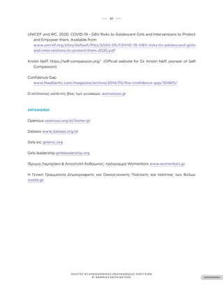 ••• 51 •••
ΠΕΡΙΕΧΟΜΕΝΑ
ΟΔΗΓΟΣ ΨΥΧΟΚΟΙΝΩΝΙΚΗΣ ΕΝΔΥΝΑΜΩΣΗΣ ΚΟΡΙΤΣΙΩΝ
Β’ ΒΑΘΜΙΑΣ ΕΚΠΑΙΔΕΥΣΗΣ
UNICEF and IRC. 2020. COVID-19 - GBV Risks to Adolescent Girls and Interventions to Protect
and Empower them. Available from:
www.unicef.org/sites/default/files/2020-05/COVID-19-GBV-risks-to-adolescent-girls-
and-interventions-to-protect-them-2020.pdf
Kristin Neff, https://self-compassion.org/ (Official website for Dr. Kristin Neff, pioneer of Self-
Compassion)
Confidence Gap
www.theatlantic.com/magazine/archive/2014/05/the-confidence-gap/359815/
Ο ιστότοπος κατά της βίας των γυναικών, womensos.gr
ΟΡΓΑΝΙΣΜΟΊ
Openous openous.org/el/home-gr
Datawo www.datawo.org/el
Girls Inc girlsinc.org
Girls leadership girlsleadership.org
Ίδρυμα Λαμπράκη & Αποστολή Άνθρωπος: πρόγραμμα Womentors www.womentors.gr
Η Γενική Γραμματεία Δημογραφικής και Οικογενειακής Πολιτικής και Ισότητας των Φύλων
isotita.gr
 