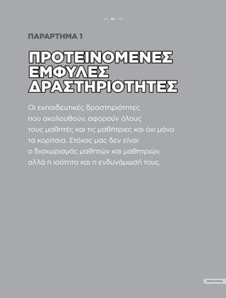 ••• 52 •••
ΠΕΡΙΕΧΟΜΕΝΑ
ΟΔΗΓΟΣ ΨΥΧΟΚΟΙΝΩΝΙΚΗΣ ΕΝΔΥΝΑΜΩΣΗΣ ΚΟΡΙΤΣΙΩΝ
Β’ ΒΑΘΜΙΑΣ ΕΚΠΑΙΔΕΥΣΗΣ
ΠΑΡΑΡΤΗΜΑ 1
••• 52 •••
ΠΕΡΙΕΧΟΜΕΝΑ
Οι εκπαιδευτικές δραστηριότητες
που ακολουθούν, αφορούν όλους
τους μαθητές και τις μαθήτριες και όχι μόνο
τα κορίτσια. Στόχος μας δεν είναι
ο διαχωρισμός μαθητών και μαθητριών,
αλλά η ισότητα και η ενδυνάμωσή τους.
 