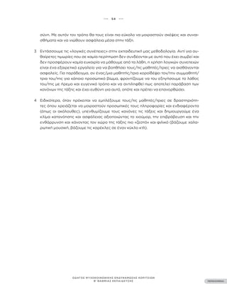 ••• 54 •••
ΠΕΡΙΕΧΟΜΕΝΑ
ΟΔΗΓΟΣ ΨΥΧΟΚΟΙΝΩΝΙΚΗΣ ΕΝΔΥΝΑΜΩΣΗΣ ΚΟΡΙΤΣΙΩΝ
Β’ ΒΑΘΜΙΑΣ ΕΚΠΑΙΔΕΥΣΗΣ
σύνη. Με αυτόν τον τρόπο θα τους είναι πιο εύκολο να μοιραστούν σκέψεις και συναι-
σθήματα και να νιώθουν ασφάλεια μέσα στην τάξη.
3 Εντάσσουμε τις «λογικές συνέπειες» στην εκπαιδευτική μας μεθοδολογία. Αντί για αυ-
θαίρετες τιμωρίες που σε καμία περίπτωση δεν συνδέονται με αυτό που έχει συμβεί και
δεν προσφέρουν καμία ευκαιρία να μάθουμε από τα λάθη, η χρήση λογικών συνεπειών
είναι ένα εξαιρετικό εργαλείο για να βοηθήσει τους/τις μαθητές/τριες να αισθάνονται
ασφαλείς. Για παράδειγμα, αν ένας/μια μαθητής/τρια κοροϊδέψει τον/την συμμαθητή/
τρια του/της για κάποιο προσωπικό βίωμα, φροντίζουμε να του εξηγήσουμε το λάθος
του/της με ήρεμο και ευγενικό τρόπο και να αντιληφθεί πως αποτελεί παράβαση των
κανόνων της τάξης και έχει ευθύνη για αυτό, οπότε και πρέπει να επανορθώσει.
4 Ειδικότερα, όταν πρόκειται να εμπλέξουμε τους/τις μαθητές/τριες σε δραστηριότη-
τες όπου χρειάζεται να μοιραστούν προσωπικές τους πληροφορίες και ενδιαφέροντα
(όπως οι ακόλουθες), υπενθυμίζουμε τους κανόνες τις τάξεις και δημιουργούμε ένα
κλίμα κατανόησης και ασφάλειας αξιοποιώντας το χιούμορ, την επιβράβευση και την
ενθάρρυνση και κάνοντας τον χώρο της τάξης πιο «ζεστό» και φιλικό (βάζουμε χαλα-
ρωτική μουσική, βάζουμε τις καρέκλες σε έναν κύκλο κτλ).
 