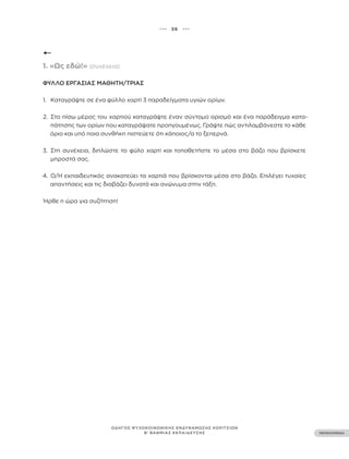 ••• 56 •••
ΠΕΡΙΕΧΟΜΕΝΑ
ΟΔΗΓΟΣ ΨΥΧΟΚΟΙΝΩΝΙΚΗΣ ΕΝΔΥΝΑΜΩΣΗΣ ΚΟΡΙΤΣΙΩΝ
Β’ ΒΑΘΜΙΑΣ ΕΚΠΑΙΔΕΥΣΗΣ
1. «Ως εδώ!» (συνέχεια)
ΦΎΛΛΟ ΕΡΓΑΣΊΑΣ ΜΑΘΗΤΉ/ΤΡΙΑΣ
1. Καταγράψτε σε ένα φύλλο χαρτί 3 παραδείγματα υγιών ορίων.
2. Στο πίσω μέρος του χαρτιού καταγράψτε έναν σύντομο ορισμό και ένα παράδειγμα κατα-
πάτησης των ορίων που καταγράψατε προηγουμένως. Γράψτε πώς αντιλαμβάνεστε το κάθε
όριο και υπό ποια συνθήκη πιστεύετε ότι κάποιος/α το ξεπερνά.
3. Στη συνέχεια, διπλώστε το φύλο χαρτί και τοποθετήστε το μέσα στο βάζο που βρίσκετε
μπροστά σας.
4. Ο/Η εκπαιδευτικός ανακατεύει τα χαρτιά που βρίσκονται μέσα στο βάζο. Επιλέγει τυχαίες
απαντήσεις και τις διαβάζει δυνατά και ανώνυμα στην τάξη.
Ήρθε η ώρα για συζήτηση!
 