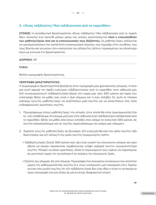••• 57 •••
ΠΕΡΙΕΧΟΜΕΝΑ
ΟΔΗΓΟΣ ΨΥΧΟΚΟΙΝΩΝΙΚΗΣ ΕΝΔΥΝΑΜΩΣΗΣ ΚΟΡΙΤΣΙΩΝ
Β’ ΒΑΘΜΙΑΣ ΕΚΠΑΙΔΕΥΣΗΣ
2. «Ένας ταξιδιώτης/ Μια ταξιδιώτισσα από το παρελθόν»
ΣΤΌΧΟΣ: Η εκπαιδευτική δραστηριότητα «Ένας ταξιδιώτης/ Μια ταξιδιώτισσα από το παρελ-
θόν» αποτελεί ένα παιχνίδι ρόλων μέσω του οποίου αναπτύσσονται τόσο η ενσυναίσθηση
των μαθητών/τριών όσο και οι επικοινωνιακές τους δεξιότητες. Οι μαθητές/τριες καλούνται
να χρησιμοποιήσουν την κατάλληλη επικοινωνιακή γλώσσα, που ταιριάζει στην συνθήκη, που
τους δίνεται και να μπουν στα «παπούτσια του άλλου/της άλλης» προκειμένου να ολοκληρώ-
σουν με επιτυχία την δραστηριότητα.
ΔΙΆΡΚΕΙΑ: 45’
ΥΛΙΚΆ:
Φύλλο περιγραφής δραστηριότητας
ΠΕΡΙΓΡΑΦΉ ΔΡΑΣΤΗΡΙΌΤΗΤΑΣ:
Η συγκεκριμένη δραστηριότητα βασίζεται στην περιγραφή μιας φανταστικής ιστορίας. Η ιστο-
ρία αυτή αφορά την άφιξη ενός/μιας ταξιδιώτη/ισσας από το παρελθόν στην αίθουσά μας.
Ο/η συγκεκριμένος/η ταξιδιώτης/ισσα ζούσε στη χώρα μας πριν 300 χρόνια και τώρα που
επέστρεψε θέλει να μάθει πώς είναι η ζωή σήμερα και τι έχει αλλάξει. Σε αυτό το πλαίσιο
καλούμε τους/τις μαθητές/τριες να συζητήσουν μαζί του/της και να απαντήσουν στις πολύ
ενδιαφέρουσες ερωτήσεις του/της.
1. Περιγράφουμε στους μαθητές/τριες την ιστορία, στην οποία θα είναι πρωταγωνιστές/τρι-
ες: «Ας υποθέσουμε ότι έχουμε μαζί μας στην αίθουσα έναν ταξιδιώτη/μια ταξιδιώτισσα από
το παρελθόν. Θέλει να μάθει όσα έχουν αλλάξει στον κόσμο τα τελευταία 300 χρόνια. Ας
τον/την καλωσορίσουμε και ας του/της παρουσιάσουμε τον κόσμο μας σήμερα.»
2. Χωρίστε τους/τις μαθητές/τριες σε ζευγάρια. Ο/η ένας/μία θα έχει τον ρόλο του/της ταξι-
διώτη/ισσας και ο/η άλλος/η τον ρόλο του/της σημερινού/ης πολίτη.
• Ταξιδιώτης/ισσα: Ζούσε 300 χρόνια πριν. Δεν έχει γνώση του σύγχρονου κόσμου και χρει-
άζεται να ακούει προσεκτικά, λαμβάνοντας υπόψη σοβαρά τον/την συνομιλητή/τρια
του/της. Μπορεί να κάνει ερωτήσεις, αλλά το περιεχόμενό τους πρέπει να παραπέμπει
σε μια εποχή χωρίς την τεχνολογία ή τις ανέσεις της σύγχρονης ζωής.
• Πολίτης του σήμερα: Ζει στο σήμερα. Περιγράφει ένα σύγχρονο αντικείμενο που αποτελεί
μέρος της καθημερινότητάς του/της (π.χ. έναν υπολογιστή, μία τηλεόραση κτλ.). Πρέπει
να έχει στο μυαλό του/της ότι ο/η ταξιδιώτης/ισσα δεν έχει ιδέα τι είναι το αντικείμενο
προς περιγραφή και έχει ζήσει σε μία εντελώς διαφορετική εποχή.
 