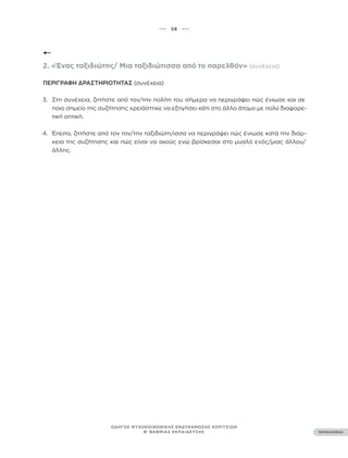 ••• 58 •••
ΠΕΡΙΕΧΟΜΕΝΑ
ΟΔΗΓΟΣ ΨΥΧΟΚΟΙΝΩΝΙΚΗΣ ΕΝΔΥΝΑΜΩΣΗΣ ΚΟΡΙΤΣΙΩΝ
Β’ ΒΑΘΜΙΑΣ ΕΚΠΑΙΔΕΥΣΗΣ
2. «Ένας ταξιδιώτης/ Μια ταξιδιώτισσα από το παρελθόν» (συνέχεια)
ΠΕΡΙΓΡΑΦΉ ΔΡΑΣΤΗΡΙΌΤΗΤΑΣ (συνέχεια)
3. Στη συνέχεια, ζητήστε από τον/την πολίτη του σήμερα να περιγράψει πώς ένιωσε και σε
ποιο σημείο της συζήτησης χρειάστηκε να εξηγήσει κάτι στο άλλο άτομο με πολύ διαφορε-
τική οπτική.
4. Έπειτα, ζητήστε από τον τον/την ταξιδιώτη/ισσα να περιγράψει πώς ένιωσε κατά την διάρ-
κεια της συζήτησης και πώς είναι να ακούς ενώ βρίσκεσαι στο μυαλό ενός/μιας άλλου/
άλλης.
 