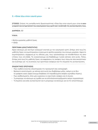 ••• 59 •••
ΠΕΡΙΕΧΟΜΕΝΑ
ΟΔΗΓΟΣ ΨΥΧΟΚΟΙΝΩΝΙΚΗΣ ΕΝΔΥΝΑΜΩΣΗΣ ΚΟΡΙΤΣΙΩΝ
Β’ ΒΑΘΜΙΑΣ ΕΚΠΑΙΔΕΥΣΗΣ
3. «Όσα λέω στον εαυτό μου»
ΣΤΌΧΟΣ: Στόχος της εκπαιδευτικής δραστηριότητας «Όσα λέω στον εαυτό μου» είναι η ανα-
γνώριση και αντιμετώπιση του εσωτερικού τους κριτή και η ανάπτυξη της αυτοεκτίμησης τους.
ΔΙΆΡΚΕΙΑ: 30’
ΥΛΙΚΆ:
• Φύλλο εργασίας μαθητή/τριας
• 1 βάζο
ΠΕΡΙΓΡΑΦΉ ΔΡΑΣΤΗΡΙΌΤΗΤΑΣ:
Αφού κάνουμε μια σύντομη εισαγωγή σχετικά με τον εσωτερικό κριτή, ζητάμε από τους/τις
μαθητές/τριες να συμπληρώσουν ανώνυμα το φύλλο εργασίας που έχουμε μοιράσει. Αφού το
συμπληρώσουν, σύμφωνα με τις οδηγίες μας, τους προσκαλούμε να τοποθετήσουν τις απα-
ντήσεις τους στο βάζο. Τις ανακατεύουμε και διαβάζουμε τυχαία κάποιες από αυτές. Τέλος,
ζητάμε από τους/τις μαθητές/τριες να εκφράσουν τις σκέψεις τους πάνω σε όσα ακούστηκαν
και συζητάμε για τις συνέπειες των αρνητικών σκέψεων και την σημασία της αυτοεκτίμησης.
ΕΝΔΕΙΚΤΙΚΈΣ ΕΡΩΤΉΣΕΙΣ:
- Πώς νιώθετε έχοντας ολοκληρώσει την προσωπική σας καταγραφή;
- Βρίσκετε κοινά σημεία με κάποια από αυτά που διαβάσαμε μόλις, ακόμη κι αν δεν
τα γράψατε εσείς (αφού έχουμε διαβάσει 2-3 παραδείγματα σκέψης-εμποδίου-λύσης);
- Πως αισθανόμαστε, όταν μας κυριεύουν οι αρνητικές σκέψεις και το άγχος;
- Τι μπορούμε να κάνουμε ως ομάδα για να αλληλοϋποστηριζόμαστε ακόμη περισσότερο;
- Τι σημαίνει για εσάς αυτοεκτίμηση και τι μπορούμε να κάνουμε για να την αποκτήσουμε;
 