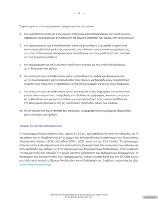 ••• 6 •••
ΠΕΡΙΕΧΟΜΕΝΑ
ΟΔΗΓΟΣ ΨΥΧΟΚΟΙΝΩΝΙΚΗΣ ΕΝΔΥΝΑΜΩΣΗΣ ΚΟΡΙΤΣΙΩΝ
Β’ ΒΑΘΜΙΑΣ ΕΚΠΑΙΔΕΥΣΗΣ
Συγκεκριμένα, το επιμορφωτικό πρόγραμμα έχει ως στόχο:
α. την ευαισθητοποίηση και ενημέρωση στελεχών και εκπαιδευτικών της προσχολικής,
Α’βάθμιας και Β’βάθμιας εκπαίδευσης σε θέματα ισότητας των φύλων στη σχολική ζωή
β. την προετοιμασία των εκπαιδευτικών, ώστε να εντοπίζουν τα έμφυλα στερεότυπα
και να παρεμβαίνουν με καλές πρακτικές στο πλαίσιο του σχολικού προγράμματος,
με στόχο τη δημιουργία διαφορετικών προσδοκιών για τους μαθητές/τριες, σχετικά
με τους έμφυλους ρόλους
γ. την επιμόρφωση και αλληλοϋποστήριξή τους σχετικά με την ανάπτυξη δράσεων
με τη διάσταση του φύλου
δ. την ενίσχυση των εκπαιδευτικών, ώστε να βοηθούν τα παιδιά να εξοικειώνονται
με τις συμπεριφορές και τις προκλήσεις που τείνουν να δυσκολεύουν περισσότερο
το φύλο τους λόγω των στερεοτύπων αλλά και των μικρών εγγενών τους διαφορών
ε. την ενίσχυση των εκπαιδευτικών, ώστε να εκτιμούν ποιες εκφράσεις του κοινωνικού
φύλου είναι απαραίτητες ή ωφέλιμές στη διαδικασία ωρίμανσης και ποιες μπορούν
να αμβλυνθούν και να εμπλουτιστούν με χαρακτηριστικά που τυπικά αποδίδονται
στο άλλο φύλο διευρύνοντας τις προοπτικές ανάπτυξης όλων των παιδιών.
στ. την ενίσχυση της δυνατότητας του σχολείου να αμφισβητεί τις κυρίαρχες ιδεολογίες
για τις σχέσεις των φύλων
ΤΙ ΕΊΝΑΙ ΤΟ ACTIVE CITIZENS FUND
Το πρόγραμμα Active citizens fund, ύψους € 13,5 εκ., χρηματοδοτείται από την Ισλανδία, το Λι-
χτενστάιν και τη Νορβηγία και είναι μέρος του χρηματοδοτικού μηχανισμού του Ευρωπαϊκού
Οικονομικού Χώρου (ΕΟΧ) περιόδου 2014 – 2021, γνωστού ως EEA Grants. Το πρόγραμμα
στοχεύει στην ενδυνάμωση και την ενίσχυση της βιωσιμότητας της κοινωνίας των πολιτών και
στην ανάδειξη του ρόλου της στην προαγωγή των δημοκρατικών διαδικασιών, στην ενίσχυση
της συμμετοχής των πολιτών στα κοινά και στην προάσπιση των ανθρωπίνων δικαιωμάτων. Τη
διαχείριση της επιχορήγησης του προγράμματος Active citizens fund για την Ελλάδα έχουν
αναλάβει από κοινού το Ίδρυμα Μποδοσάκη και το SolidarityNow. Διαβάστε περισσότερα εδώ:
www.activecitizensfund.gr
 