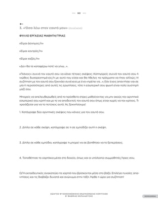 ••• 60 •••
ΠΕΡΙΕΧΟΜΕΝΑ
ΟΔΗΓΟΣ ΨΥΧΟΚΟΙΝΩΝΙΚΗΣ ΕΝΔΥΝΑΜΩΣΗΣ ΚΟΡΙΤΣΙΩΝ
Β’ ΒΑΘΜΙΑΣ ΕΚΠΑΙΔΕΥΣΗΣ
3. «Όσα λέω στον εαυτό μου» (συνέχεια)
ΦΎΛΛΟ ΕΡΓΑΣΊΑΣ ΜΑΘΗΤΉ/ΤΡΙΑΣ:
«Είμαι άσχημος/η»
«Είμαι χοντρός/η»
«Είμαι χαζός/η»
«Δεν θα τα καταφέρω ποτέ να γίνω…».
«Πιάνεις» συχνά τον εαυτό σου να κάνει τέτοιες σκέψεις; Κατηγορείς συχνά τον εαυτό σου ή
νιώθεις δυσαρεστημένος/η με αυτό που είσαι και θα ήθελες τα πράγματα να ήταν αλλιώς; Η
συζήτηση με τον εαυτό σου ξεκινάει συνέχεια με ένα «πρέπει να…»; Εάν έχεις απαντήσει ναι σε
μία ή περισσότερες από αυτές τις ερωτήσεις, τότε η εσωτερική σου φωνή είναι πολύ αυστηρή
μαζί σου.
Μπορείς να απελευθερωθείς από το πρόσθετο στρες μαθαίνοντας να μην ακούς τον αρνητικό
εσωτερικό σου κριτή και με το να αποδεχτείς τον εαυτό σου όπως είναι χωρίς να τον κρίνεις. Τι
χρειάζεσαι για να το πετύχεις αυτό; Aς ξεκινήσουμε!
1. Κατάγραψε δύο αρνητικές σκέψεις που κάνεις για τον εαυτό σου.
2. Δίπλα σε κάθε σκέψη, κατάγραψε σε τι σε εμποδίζει αυτή η σκέψη.
3. Δίπλα σε κάθε εμπόδιο, κατάγραψε τι μπορεί να σε βοηθήσει να το ξεπεράσεις.
4. Τοποθέτησε τα χαρτάκια μέσα στο δοχείο, όπως και οι υπόλοιποι συμμαθητές/τριες σου.
Ο/Η εκπαιδευτικός ανακατεύει τα χαρτιά που βρίσκονται μέσα στο βάζο. Επιλέγει τυχαίες απα-
ντήσεις και τις διαβάζει δυνατά και ανώνυμα στην τάξη. Ήρθε η ώρα για συζήτηση!
 