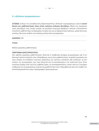 ••• 63 •••
ΠΕΡΙΕΧΟΜΕΝΑ
ΟΔΗΓΟΣ ΨΥΧΟΚΟΙΝΩΝΙΚΗΣ ΕΝΔΥΝΑΜΩΣΗΣ ΚΟΡΙΤΣΙΩΝ
Β’ ΒΑΘΜΙΑΣ ΕΚΠΑΙΔΕΥΣΗΣ
5. «Επίλυση συγκρούσεων»
ΣΤΌΧΟΣ: Στόχος της εκπαιδευτικής δραστηριότητας «Επίλυση συγκρούσεων» είναι η εκπαί-
δευση των μαθητών/τριών πάνω στους τρόπους επίλυσης διενέξεων. Μέσω της προσομοί-
ωσης διενέξεων στις οποίες μπορεί να εμπλακεί ένας/μία έφηβος/η, δίνεται η δυνατότητα
στον/στην μαθητή/τρια να δοκιμάσει τα όριά του και να εξερευνήσει τρόπους, μέσα από τους
οποίους, θα είναι σε θέση να επιλύσει μελλοντικές συγκρούσεις.
ΔΙΆΡΚΕΙΑ: 30’
ΥΛΙΚΆ:
Φύλλο εργασίας μαθητή/τριας
ΠΕΡΙΓΡΑΦΉ ΔΡΑΣΤΗΡΙΌΤΗΤΑΣ:
Στο «φύλλο εργασίας μαθητή/τριας» δίνονται 3 υποθετικά σενάρια συγκρούσεων και 11 εν-
δεικτικοί τρόποι επίλυσής τους. Μοιράζουμε στους/στις μαθητές/τριες τα φύλλα εργασίας και
τους ζητάμε να επιλέξουν τον/τους τρόπο/ους με τον/τους οποίο/ους θα επέλεγαν να επι-
λύσουν τις συγκρούσεις, που τους δίνονται και να αιτιολογήσουν την απάντησή τους. Στην
συνέχεια ζητάμε από τους/τις μαθητές/τριες να αναπαραστήσουν, όποιο από τα 3 σενάρια
επιθυμούν σε συνεργασία με ένα/μία συμμαθητή/τρια τους, δοκιμάζοντας και στην πράξη την
αποτελεσματικότητα, όσων περιέγραψαν προηγουμένως.
 