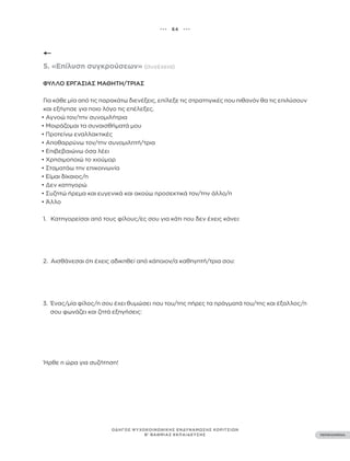 ••• 64 •••
ΠΕΡΙΕΧΟΜΕΝΑ
ΟΔΗΓΟΣ ΨΥΧΟΚΟΙΝΩΝΙΚΗΣ ΕΝΔΥΝΑΜΩΣΗΣ ΚΟΡΙΤΣΙΩΝ
Β’ ΒΑΘΜΙΑΣ ΕΚΠΑΙΔΕΥΣΗΣ
5. «Επίλυση συγκρούσεων» (συνέχεια)
ΦΎΛΛΟ ΕΡΓΑΣΊΑΣ ΜΑΘΗΤΉ/ΤΡΙΑΣ
Για κάθε μία από τις παρακάτω διενέξεις, επίλεξε τις στρατηγικές που πιθανόν θα τις επιλύσουν
και εξήγησε για ποιο λόγο τις επέλεξες.
• Αγνοώ τον/την συνομιλήτρια
• Μοιράζομαι τα συναισθήματά μου
• Προτείνω εναλλακτικές
• Αποθαρρύνω τον/την συνομιλητή/τρια
• Επιβεβαιώνω όσα λέει
• Χρησιμοποιώ το χιούμορ
• Σταματάω την επικοινωνία
• Είμαι δίκαιος/η
• Δεν κατηγορώ
• Συζητώ ήρεμα και ευγενικά και ακούω προσεκτικά τον/την άλλο/η
• Άλλο
1. Κατηγορείσαι από τους φίλους/ες σου για κάτι που δεν έχεις κάνει:
2. Αισθάνεσαι ότι έχεις αδικηθεί από κάποιον/α καθηγητή/τρια σου:
3. Ένας/μία φίλος/η σου έχει θυμώσει που του/της πήρες τα πράγματά του/της και έξαλλος/η
σου φωνάζει και ζητά εξηγήσεις:
Ήρθε η ώρα για συζήτηση!
 