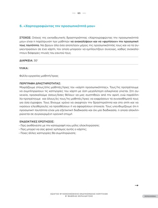 ••• 65 •••
ΠΕΡΙΕΧΟΜΕΝΑ
ΟΔΗΓΟΣ ΨΥΧΟΚΟΙΝΩΝΙΚΗΣ ΕΝΔΥΝΑΜΩΣΗΣ ΚΟΡΙΤΣΙΩΝ
Β’ ΒΑΘΜΙΑΣ ΕΚΠΑΙΔΕΥΣΗΣ
6. «Χαρτογραφώντας την προσωπικότητά μου»
ΣΤΌΧΟΣ: Στόχος της εκπαιδευτικής δραστηριότητας «Χαρτογραφώντας την προσωπικότητά
μου» είναι η παρότρυνση των μαθητών να ανακαλύψουν και να «φωτίσουν» την προσωπική
τους ταυτότητα. Να βρουν όλα όσα αποτελούν μέρος της προσωπικότητάς τους και να τα συ-
γκεντρώσουν σε ένα χάρτη, τον οποίο μπορούν να εμπλουτίζουν συνεχώς, καθώς ανακαλύ-
πτουν διάφορες πτυχές του εαυτού τους.
ΔΙΆΡΚΕΙΑ: 30’
ΥΛΙΚΆ:
Φύλλο εργασίας μαθητή/τριας
ΠΕΡΙΓΡΑΦΉ ΔΡΑΣΤΗΡΙΌΤΗΤΑΣ:
Μοιράζουμε στους/στις μαθητές/τριες τον «χάρτη προσωπικότητας». Τους/τις προτρέπουμε
να συμπληρώσουν τις κατηγορίες του χάρτη με όση μεγαλύτερη ειλικρίνεια γίνεται. Στη συ-
νεχεία, προσκαλούμε όσους/όσες θέλουν να μας συστηθούν από την αρχή, ενώ παράλλη-
λα προτρέπουμε και όλους/ες τους/τις μαθητές/τριες να εκφράσουν τα συναισθήματά τους
για όσα έγραψαν. Τους δίνουμε χρόνο να σκεφτούν την δραστηριότητα και στο σπίτι και να
νιώσουν ελεύθεροι/ες να προσθέσουν ή να αφαιρέσουν στοιχεία. Τους υπενθυμίζουμε ότι η
προσωπική ταυτότητα είναι μία εξελικτική διαδικασία και όχι μία διαδικασία, η οποία ολοκλη-
ρώνεται σε συγκεκριμένη χρονική στιγμή
ΕΝΔΕΙΚΤΙΚΈΣ ΕΡΩΤΉΣΕΙΣ:
- Πώς αισθάνεστε με την καταγραφή που μόλις ολοκληρώσατε;
- Πώς μπορεί να σας φανεί χρήσιμος αυτός ο χάρτης;
- Ποιες άλλες κατηγορίες θα συμπληρώνατε;
 