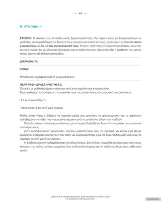 ••• 68 •••
ΠΕΡΙΕΧΟΜΕΝΑ
ΟΔΗΓΟΣ ΨΥΧΟΚΟΙΝΩΝΙΚΗΣ ΕΝΔΥΝΑΜΩΣΗΣ ΚΟΡΙΤΣΙΩΝ
Β’ ΒΑΘΜΙΑΣ ΕΚΠΑΙΔΕΥΣΗΣ
8. «Το πάρτι»
ΣΤΌΧΟΣ: Ο στόχος της εκπαιδευτικής δραστηριότητας «Το πάρτι» είναι να διερευνήσουν οι
μαθητές και οι μαθήτριες τα δυνατά τους σημεία και ταλέντα τους, ενισχύοντας έτσι την αυτο-
γνωσία τους, αλλά και την αυτοεκτίμησή τους. Επίσης, στο τέλος της δραστηριότητας, έχοντας
συγκεντρώσει τις συλλογικές δυνάμεις και τα ταλέντα τους, θα ενισχυθεί η αίσθηση της κοινό-
τητας και της αλληλοϋποστήριξης.
ΔΙΆΡΚΕΙΑ: 45’
ΥΛΙΚΆ:
Μπαλόνια, χαρτάκια post-it, μαρκαδόρους
ΠΕΡΙΓΡΑΦΉ ΔΡΑΣΤΗΡΙΌΤΗΤΑΣ:
Όλοι/ες οι μαθητές/τριες παίρνουν από ένα χαρτάκι και ένα μπαλόνι.
Τους καλούμε να γράψουν στο χαρτάκι τους τις απαντήσεις στις παρακάτω ερωτήσεις:
- Σε τι είμαι καλός/η;
- Ποιο είναι το δυνατό μου σημείο;
Μόλις απαντήσουν, βάζουν το χαρτάκι μέσα στο μπαλόνι, το φουσκώνουν και το αφήνουν
ελεύθερο στην τάξη που τώρα είναι γεμάτη από τα μπαλόνια όλων των παιδιών.
Όλοι/ες σκάνε από ένα μπαλόνι και, με τη σειρά, διαβάζουν δυνατά το χαρτάκι που κρατούν
στα χέρια τους
Ο/Η εκπαιδευτικός προσκαλεί τον/την μαθητή/τρια που το έγραψε να κάνει ένα βήμα
μπροστά, ενθαρρύνοντας όλη την τάξη να χειροκροτήσει, ενώ τα δύο παιδιά μαζί κολλάνε το
χαρτάκι σε ένα μεγάλο χαρτόνι.
Η διαδικασία επαναλαμβάνεται για όλες/ολους. Στο τέλος, η ομάδα έχει σε έναν από τους
τοίχους της τάξης συγκεντρωμένα όλα τα δυνατά σημεία και τα ταλέντα όλων των μαθητών/
τριών.
 