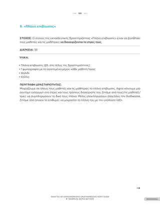 ••• 69 •••
ΠΕΡΙΕΧΟΜΕΝΑ
ΟΔΗΓΟΣ ΨΥΧΟΚΟΙΝΩΝΙΚΗΣ ΕΝΔΥΝΑΜΩΣΗΣ ΚΟΡΙΤΣΙΩΝ
Β’ ΒΑΘΜΙΑΣ ΕΚΠΑΙΔΕΥΣΗΣ
9. «Πλάνο επιβίωσης»
ΣΤΌΧΟΣ: Ο στόχος της εκπαιδευτικής δραστηριότητας «Πλάνο επιβίωσης» είναι να βοηθήσει
τους μαθητές και τις μαθήτριες να διαχειρίζονται το στρες τους.
ΔΙΆΡΚΕΙΑ: 35’
ΥΛΙΚΆ:
• Πλάνο επιβίωσης (βλ. στο τέλος της δραστηριότητας)
• 1 φωτογραφία με το αγαπημένο μέρος κάθε μαθητή/τριας
• Ψαλίδι
• Κόλλα
ΠΕΡΙΓΡΑΦΉ ΔΡΑΣΤΗΡΙΌΤΗΤΑΣ:
Μοιράζουμε σε όλους τους μαθητές και τις μαθήτριες το πλάνο επιβίωσης. Αφού κάνουμε μία
σύντομη εισαγωγή στο στρες και τους τρόπους διαχείρισής του, ζητάμε από τους/τις μαθητές/
τριες να συμπληρώσουν το δικό τους πλάνο. Μόλις ολοκληρώσουν όλοι/όλες την διαδικασία,
ζητάμε από όποιον το επιθυμεί, να μοιραστεί το πλάνο του με την υπόλοιπη τάξη.
 