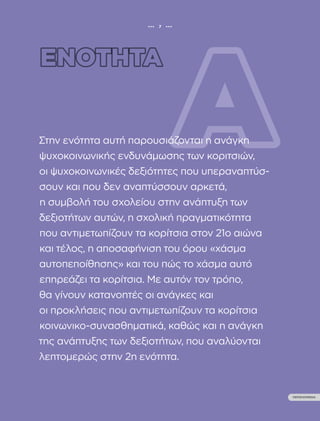 ••• 7 •••
ΠΕΡΙΕΧΟΜΕΝΑ
ΟΔΗΓΟΣ ΨΥΧΟΚΟΙΝΩΝΙΚΗΣ ΕΝΔΥΝΑΜΩΣΗΣ ΚΟΡΙΤΣΙΩΝ
Β’ ΒΑΘΜΙΑΣ ΕΚΠΑΙΔΕΥΣΗΣ
••• 7 •••
ΠΕΡΙΕΧΟΜΕΝΑ
Στην ενότητα αυτή παρουσιάζονται η ανάγκη
ψυχοκοινωνικής ενδυνάμωσης των κοριτσιών,
οι ψυχοκοινωνικές δεξιότητες που υπεραναπτύσ-
σουν και που δεν αναπτύσσουν αρκετά,
η συμβολή του σχολείου στην ανάπτυξη των
δεξιοτήτων αυτών, η σχολική πραγματικότητα
που αντιμετωπίζουν τα κορίτσια στον 21ο αιώνα
και τέλος, η αποσαφήνιση του όρου «χάσμα
αυτοπεποίθησης» και του πώς το χάσμα αυτό
επηρεάζει τα κορίτσια. Με αυτόν τον τρόπο,
θα γίνουν κατανοητές οι ανάγκες και
οι προκλήσεις που αντιμετωπίζουν τα κορίτσια
κοινωνικο-συνασθηματικά, καθώς και η ανάγκη
της ανάπτυξης των δεξιοτήτων, που αναλύονται
λεπτομερώς στην 2η ενότητα.
 