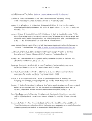 ••• 74 •••
ΠΕΡΙΕΧΟΜΕΝΑ
ΟΔΗΓΟΣ ΨΥΧΟΚΟΙΝΩΝΙΚΗΣ ΕΝΔΥΝΑΜΩΣΗΣ ΚΟΡΙΤΣΙΩΝ
Β’ ΒΑΘΜΙΑΣ ΕΚΠΑΙΔΕΥΣΗΣ
APA Dictionary of Psychology dictionary.apa.org/psychosocial-development
Abrams D., «Self-consciousness scales for adults and children: Reliability, validity,
and theoretical significance». European Journal of Personality, 1988.
Alvord, M.K, & Grados, J. J., «Enhancing Resilience in Children: A Proactive Approach».
Professional Psychology: Research and Practice, 36(3), 238-245, 2005. doi:10.1037/0735-
7028.36.3.238.
Amunts K, Kedo O, Kindler M, Pieperhoff P, Mohlberg H, Shah N, Habel U, Schneider F, Zilles
K (2005). «Cytoarchitectonic mapping of the human amygdala, hippocampal region and
entorhinal cortex: intersubject variability and probability maps». Anat Embryol (Berl) 210
(5–6): 343–52. doi:10.1007/s00429-005-0025-5. PMID 16208455.
Anna Sutton, «Measuring the Effects of Self-Awareness: Construction of the Self-Awareness
Outcomes Questionnaire», 2016 www.ncbi.nlm.nih.gov/pmc/articles/PMC5114878/
Austrian, K. and Ghati, D. 2010. «Girl Centered Program Design: A Toolkit to Develop,
Strengthen and Expand Adolescent Girls Programs», Population Council.
Bailey, S. M., «The current status of gender equality research in American schools», 1993,
Educational Psychologist, 28(4), 321-339.
Banerjee, R. & Lintern, V., «Boys will be boys: The effect of social evaluation concerns
on gender-typing», 2000, Social Development, 9(3), 397-408.
Barrett, L. F., Lane, R. D., Sechrest, L., & Schwartz, G. E., «Sex differences in emotional
awareness». Personality and Social Psychology Bulletin, 2009.
Basow, S., «The hidden curriculum: Gender in the classroom», In M. A. Paludi (Ed.),
Praeger guide to the psychology of gender (pp. 117-131), 2004, Westport, CT: Praeger.
Benson, P., Scales, P., Hamilton, S., & Sesma, A., «Positive youth development: Theory, research
and applications». In W. Damon & R.M. Lerner (Eds.), Handbook of child psychology,
Volume 1, Theoretical models of human development. New York: Wiley, 2006.
Βιτσιλάκη-Σορωνιάτη, Χ., Μαράτου-Αλιπράντη, Λ. & Καπέλλα, Α., Εκπαίδευση και φύλο:
Μελέτη βιβλιογραφικής επισκόπησης. Αθήνα: Κέντρο Ερευνών για Θέματα Ισότητας,
2001.
Bowker JC, Rubin KH, Rose-Krasnor L, Booth-LaForce C., «Good friendships, bad friends:
Friendship factors as moderators of the relation between aggression and social information
processing». European Journal of Developmental Psychology. 2007.
 