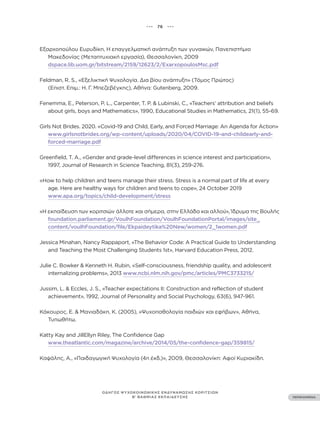 ••• 76 •••
ΠΕΡΙΕΧΟΜΕΝΑ
ΟΔΗΓΟΣ ΨΥΧΟΚΟΙΝΩΝΙΚΗΣ ΕΝΔΥΝΑΜΩΣΗΣ ΚΟΡΙΤΣΙΩΝ
Β’ ΒΑΘΜΙΑΣ ΕΚΠΑΙΔΕΥΣΗΣ
Εξαρχοπούλου Ευρυδίκη, Η επαγγελματική ανάπτυξη των γυναικών, Πανεπιστήμιο
Μακεδονίας (Μεταπτυχιακή εργασία), Θεσσαλονίκη, 2009
dspace.lib.uom.gr/bitstream/2159/12623/2/ExarxopoulosMsc.pdf
Feldman, R. S., «Εξελικτική Ψυχολογία. Δια βίου ανάπτυξη» (Τόμος Πρώτος)
(Επιστ. Επιμ.: Η. Γ. Μπεζεβέγκης), Αθήνα: Gutenberg, 2009.
Fenemma, E., Peterson, P. L., Carpenter, T. P. & Lubinski, C., «Teachers’ attribution and beliefs
about girls, boys and Mathematics», 1990, Educational Studies in Mathematics, 21(1), 55-69.
Girls Not Brides. 2020. «Covid-19 and Child, Early, and Forced Marriage: An Agenda for Action»
www.girlsnotbrides.org/wp-content/uploads/2020/04/COVID-19-and-childearly-and-
forced-marriage.pdf
Greenfield, T. A., «Gender and grade-level differences in science interest and participation»,
1997, Journal of Research in Science Teaching, 81(3), 259-276.
«How to help children and teens manage their stress. Stress is a normal part of life at every
age. Here are healthy ways for children and teens to cope», 24 October 2019
www.apa.org/topics/child-development/stress
«Η εκπαίδευση των κοριτσιών άλλοτε και σήμερα, στην Ελλάδα και αλλού», Ίδρυμα της Βουλής
foundation.parliament.gr/VoulhFoundation/VoulhFoundationPortal/images/site_
content/voulhFoundation/file/Ekpaideytika%20New/women/2_1women.pdf
Jessica Minahan, Nancy Rappaport, «The Behavior Code: A Practical Guide to Understanding
and Teaching the Most Challenging Students 1st», Harvard Education Press, 2012.
Julie C. Bowker & Kenneth H. Rubin, «Self-consciousness, friendship quality, and adolescent
internalizing problems», 2013 www.ncbi.nlm.nih.gov/pmc/articles/PMC3733215/
Jussim, L. & Eccles, J. S., «Teacher expectations II: Construction and reflection of student
achievement», 1992, Journal of Personality and Social Psychology, 63(6), 947-961.
Κάκουρος, Ε. & Μανιαδάκη, Κ. (2005), «Ψυχοπαθολογία παιδιών και εφήβων», Αθήνα,
Τυπωθήτω.
Katty Kay and JillEllyn Riley, The Confidence Gap
www.theatlantic.com/magazine/archive/2014/05/the-confidence-gap/359815/
Καψάλης, Α., «Παιδαγωγική Ψυχολογία (4η έκδ.)», 2009, Θεσσαλονίκη: Αφοί Κυριακίδη.
 