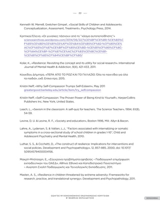 ••• 77 •••
ΠΕΡΙΕΧΟΜΕΝΑ
ΟΔΗΓΟΣ ΨΥΧΟΚΟΙΝΩΝΙΚΗΣ ΕΝΔΥΝΑΜΩΣΗΣ ΚΟΡΙΤΣΙΩΝ
Β’ ΒΑΘΜΙΑΣ ΕΚΠΑΙΔΕΥΣΗΣ
Kenneth W. Merrell, Gretchen Gimpel , «Social Skills of Children and Adolescents:
Conceptualization, Assessment, Treatment», Psychology Press, 2014.
Κρητικού Έλενα, «Οι γυναίκες πάσχουν από το ‘’χάσμα αυτοπεποίθησης‘’»
sciencearchives.wordpress.com/2014/06/22/%CE%BF%CE%B9-%CE%B3%C
F%85%CE%BD%CE%B1%CE%AF%CE%BA%CE%B5%CF%82-%CF%80%CE%
AC%CF%83%CF%87%CE%BF%CF%85%CE%BD-%CE%B1%CF%80%CF%8C-
%CF%84%CE%BF-%CF%87%CE%AC%CF%83%CE%BC%CE%B1-
%CE%B1%CF%85%CF%84%CE%BF%CF%80/
Kolar, K., «Resilience: Revisiting the concept and its utility for social research». International
Journal of Mental Health & Addiction, 9(4), 421-433, 2011.
Κογκίδου Δήμητρα, «ΠΕΡΑ ΑΠΟ ΤΟ ΡΟΖ ΚΑΙ ΤΟ ΓΑΛΑΖΙΟ. Όλα τα παιχνίδια για όλα
τα παιδιά», εκδ. Επίκεντρο, 2015.
Kristin Neff, «Why Self-Compassion Trumps Self-Esteem», May 2011
greatergood.berkeley.edu/article/item/try_selfcompassion
Kristin Neff, «Self-Compassion: The Proven Power of Being Kind to Yourself», HarperCollins
Publishers Inc, New York, United States.
Leach, L., «Sexism in the classroom: A self-quiz for teachers. The Science Teacher», 1994, 61(8),
54-59.
Levine, D. U. & Levine, R. F., «Society and education», Boston 1996, MA: Allyn & Bacon.
Løhre, A., Lydersen, S. & Vatten, L.J., “Factors associated with internalizing or somatic
symptoms in a cross-sectional study of school children in grades 1-10”, Child and
Adolescent Psychiatry and Mental Health, 2010.
Luthar, S. S., & Cicchetti, D., «The construct of resilience: Implications for interventions and
social policies. Development and Psychopathology», 12, 857–885, 2000, doi: 10.1017/
S0954579400004156.
Μακρή-Μπότσαρη, Ε., «Σύγχρονα προβλήματα εφηβείας – Παιδαγωγική επιμόρφωση
εκπαιδευτικών του ΟΑΕΔ», Αθήνα: Εθνικό και Καποδιστριακό Πανεπιστήμιο
– Ανώτατη Σχολή Παιδαγωγικής και Τεχνολογικής Εκπαίδευσης, 2011.
Masten, A. S., «Resilience in children threatened by extreme adversity: Frameworks for
research, practice, and translational synergy». Development and Psychopathology, 2011.
 