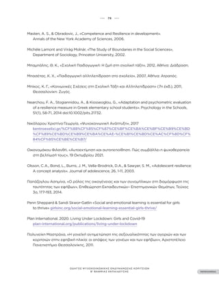 ••• 78 •••
ΠΕΡΙΕΧΟΜΕΝΑ
ΟΔΗΓΟΣ ΨΥΧΟΚΟΙΝΩΝΙΚΗΣ ΕΝΔΥΝΑΜΩΣΗΣ ΚΟΡΙΤΣΙΩΝ
Β’ ΒΑΘΜΙΑΣ ΕΚΠΑΙΔΕΥΣΗΣ
Masten, A. S., & Obradovic, J., «Competence and Resilience in development».
Annals of the New York Academy of Sciences, 2006.
Michèle Lamont and Virág Molnár, «The Study of Boundaries in the Social Sciences»,
Department of Sociology, Princeton University, 2002.
Μπαμπάλης, Θ. Κ., «Σχολική Παιδαγωγική: H ζωή στη σχολική τάξη», 2012, Αθήνα: Διάδραση.
Μπασέτας, Κ. Χ., «Παιδαγωγική αλληλεπίδραση στο σχολείο», 2007, Αθήνα: Ατραπός.
Μπίκος, Κ. Γ., «Κοινωνικές Σχέσεις στη Σχολική Τάξη και Αλληλεπίδραση» (7η έκδ.), 2011,
Θεσσαλονίκη: Ζυγός.
Nearchou, F. A., Stogiannidou, A., & Kiosseoglou, G., «Adaptation and psychometric evaluation
of a resilience measure in Greek elementary school students». Psychology in the Schools,
51(1), 58-71, 2014 doi:10.1002/pits.21732.
Νικόλαρου Χριστίνα Γεωργία, «Ψυχοκοινωνική Ανάπτυξη», 2017
kentroexelixi.gr/%CF%88%CF%85%CF%87%CE%BF%CE%BA%CE%BF%CE%B9%CE%BD
%CF%89%CE%BD%CE%B9%CE%BA%CE%AE-%CE%B1%CE%BD%CE%AC%CF%80%CF%
84%CF%85%CE%BE%CE%B7/
Οικονομάκου Φιλανθή, «Αυτοεκτίμηση και αυτοπεποίθηση. Πώς συμβάλλει η ψυχοθεραπεία
στη βελτίωσή τους», 19 Οκτωβρίου 2021.
Olsson, C.A., Bond, L., Burns, J. M., Vella-Brodrick, D.A., & Sawyer, S. M., «Adolescent resilience:
A concept analysis». Journal of adolescence, 26, 1-11, 2003.
Παπάζογλου Ασημίνα, «Ο ρόλος της οικογένειας και των συνομήλικων στη διαμόρφωση της
ταυτότητας των εφήβων», Επιθεώρηση Εκπαιδευτικών– Επιστημονικών Θεμάτων, Τεύχος
3ο, 177-193, 2014.
Penn Sheppard & Sandi Skwor-Gatlin «Social and emotional learning is essential for girls
to thrive» girlsinc.org/social-emotional-learning-essential-girls-thrive/
Plan International. 2020. Living Under Lockdown: Girls and Covid-19
plan-international.org/publications/living-under-lockdown
Πολυνείκη Μαστράχα, «Η γονεϊκή αντιμετώπιση της σεξουαλικότητας των αγοριών και των
κοριτσιών στην εφηβική ηλικία: οι απόψεις των γονέων και των εφήβων», Αριστοτέλειο
Πανεπιστήμιο Θεσσαλονίκης, 2011.
 