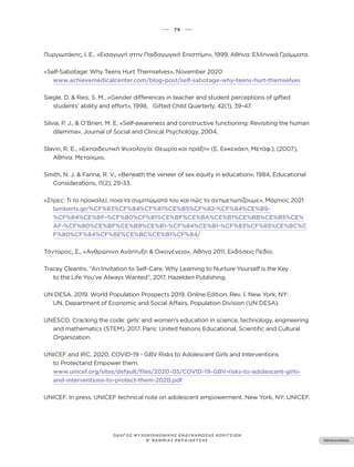 ••• 79 •••
ΠΕΡΙΕΧΟΜΕΝΑ
ΟΔΗΓΟΣ ΨΥΧΟΚΟΙΝΩΝΙΚΗΣ ΕΝΔΥΝΑΜΩΣΗΣ ΚΟΡΙΤΣΙΩΝ
Β’ ΒΑΘΜΙΑΣ ΕΚΠΑΙΔΕΥΣΗΣ
Πυργιωτάκης, Ι. Ε., «Εισαγωγή στην Παιδαγωγική Επιστήμη», 1999, Αθήνα: Ελληνικά Γράμματα.
«Self-Sabotage: Why Teens Hurt Themselves», November 2020
www.achievemedicalcenter.com/blog-post/self-sabotage-why-teens-hurt-themselves
Siegle, D. & Reis, S. M., «Gender differences in teacher and student perceptions of gifted
students’ ability and effort», 1998, Gifted Child Quarterly, 42(1), 39-47.
Silvia, P. J., & O’Brien, M. E, «Self-awareness and constructive functioning: Revisiting the human
dilemma». Journal of Social and Clinical Psychology, 2004.
Slavin, R. E., «Εκπαιδευτική Ψυχολογία: Θεωρία και πράξη» (Ε. Εκκεκάκη, Μετάφ.), (2007),
Αθήνα: Μεταίχμιο.
Smith, N. J. & Farina, R. V., «Beneath the veneer of sex equity in education», 1984, Educational
Considerations, 11(2), 29-33.
«Στρες: Τι το προκαλεί, ποια τα συμπτώματά του και πώς το αντιμετωπίζουμε», Μάρτιος 2021
lamberts.gr/%CF%83%CF%84%CF%81%CE%B5%CF%82-%CF%84%CE%B9-
%CF%84%CE%BF-%CF%80%CF%81%CE%BF%CE%BA%CE%B1%CE%BB%CE%B5%CE%
AF-%CF%80%CE%BF%CE%B9%CE%B1-%CF%84%CE%B1-%CF%83%CF%85%CE%BC%C
F%80%CF%84%CF%8E%CE%BC%CE%B1%CF%84/
Τάνταρος, Σ., «Ανθρώπινη Ανάπτυξη & Οικογένεια», Αθήνα 2011, Εκδόσεις Πεδίο.
Tracey Cleantis, “An Invitation to Self-Care: Why Learning to Nurture Yourself is the Key
to the Life You’ve Always Wanted”, 2017, Hazelden Publishing.
UN DESA. 2019. World Population Prospects 2019, Online Edition. Rev. 1. New York, NY:
UN, Department of Economic and Social Affairs, Population Division (UN DESA).
UNESCO. Cracking the code: girls’ and women’s education in science, technology, engineering
and mathematics (STEM). 2017. Paris: United Nations Educational, Scientific and Cultural
Organization.
UNICEF and IRC. 2020. COVID-19 - GBV Risks to Adolescent Girls and Interventions
to Protectand Empower them.
www.unicef.org/sites/default/files/2020-05/COVID-19-GBV-risks-to-adolescent-girls-
and-interventions-to-protect-them-2020.pdf
UNICEF. In press. UNICEF technical note on adolescent empowerment. New York, NY: UNICEF.
 