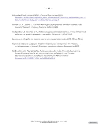 ••• 80 •••
ΠΕΡΙΕΧΟΜΕΝΑ
ΟΔΗΓΟΣ ΨΥΧΟΚΟΙΝΩΝΙΚΗΣ ΕΝΔΥΝΑΜΩΣΗΣ ΚΟΡΙΤΣΙΩΝ
Β’ ΒΑΘΜΙΑΣ ΕΚΠΑΙΔΕΥΣΗΣ
University of South Africa (UNISA), «Personal Boundaries», 2020.
www.unisa.ac.za/static/corporate_web/Content/About/Service%20departments/DCCD/
Documents/dccd_study_personalboundaries_unisa.pdf
Vockell, E. L. & Lobonc, S., «Sex-role stereotyping by high school females in science», 1981,
Journal of Research in Science Teaching, 18(3), 209-219.
Voulgaridou, I., & Kokkinos, C. M., «Relational aggression in adolescents: A review of theoretical
and empirical research. Aggression and Violent Behavior», 23, 87-97, 2015.
Φρόση, Λ. Λ., «Τα φύλα στο σχολείο και στο λόγο των εκπαιδευτικών», 2010, Αθήνα: Τόπος.
Χαρίκλεια Σταβάρα, «Διαφορές στις επιδόσεις αγοριών και κοριτσιών στη Γλώσσα,
τα Μαθηματικά και τις Φυσικές Επιστήμες: μια μετα-ανάλυση», Θεσσαλονίκη 2016.
Χατζηχρήστου, Χ., Λαμπροπούλου, Α., Αδαμοπούλου, Ε., (n.d.), «Ψυχική Ανθεκτικότητα.
Βασικά θέματα ανάπτυξης και προσαρμογής των παιδιών». Κέντρο Έρευνας
& Εφαρμογών Σχολικής Ψυχολογίας Πανεπιστημίου Αθηνών: Αθήνα
docplayer.gr/2404866-Psyhiki-anthektikotita.html
 