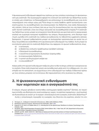 ••• 9 •••
ΠΕΡΙΕΧΟΜΕΝΑ
ΟΔΗΓΟΣ ΨΥΧΟΚΟΙΝΩΝΙΚΗΣ ΕΝΔΥΝΑΜΩΣΗΣ ΚΟΡΙΤΣΙΩΝ
Β’ ΒΑΘΜΙΑΣ ΕΚΠΑΙΔΕΥΣΗΣ
Η ψυχοκοινωνική ενδυνάμωση αφορά τους τρόπους με τους οποίους ενισχύουμε την ψυχοκοινω-
νική μας ανάπτυξη. Πιο συγκεκριμένα αφορά την ενίσχυση και ανάπτυξη των δεξιοτήτων αυτών,
οι οποίες μας επιτρέπουν να διαχειριζόμαστε και κατανοούμε τα συναισθήματά μας ενώ αντα-
ποκρινόμαστε στον κόσμο γύρω μας.4
Ένα άτομο το οποίο διαθέτει υψηλή αυτοεκτίμηση, έχει
αναπτυγμένες τις συναισθηματικές και επικοινωνιακές του δεξιότητες, έχει καλές διαπροσωπι-
κές σχέσεις, τόσο με τους ενήλικες όσο και με τους/τις συνομηλίκους/κες του, και παρουσιάζει
καλή λεκτική ανάπτυξη, είναι ένα άτομο κοινωνικά και συναισθηματικά επαρκές.5
Η ανάπτυξη
των δεξιοτήτων αυτών μπορεί να επηρεαστεί τόσο θετικά όσο και αρνητικά από το οικογενειακό,
σχολικό και ευρύτερα κοινωνικό περιβάλλον του ατόμου, δημιουργώντας, στην δεύτερη περί-
πτωση, εμπόδια στην ανάπτυξη του παιδιού και αυξάνοντας τις πιθανότητες εμφάνισης κάποιας
διαταραχής. Η ψυχική ανθεκτικότητα μπορεί να λειτουργήσει προστατευτικά σε αυτού του εί-
δους τα εμπόδια και να βοηθήσει στην ψυχοκοινωνική ενδυνάμωση του παιδιού. Αυτό μπορεί να
συντελεστεί μέσα από την ανάπτυξη δεξιοτήτων που αφορούν την ψυχική ανθεκτικότητα, όπως
α) η αυτονομία,
β) οι δεξιότητες επίλυσης προβλημάτων (problem-solving),
γ) η διαχείριση συναισθημάτων,
δ) η ικανότητα αντιμετώπισης δυσκολιών (coping skills),
ε) οι επικοινωνιακές δεξιότητες,
στ) η κριτική και δημιουργική σκέψη και
ζ) η ενσυναίσθηση.6
Καίριο ρόλο στην ψυχική ενδυνάμωση παίζει όχι μόνο το ίδιο το άτομο, αλλά και η οικογένεια και
το σχολείο. Είναι πολύ σημαντικό γονείς και εκπαιδευτικοί μέσα από την ενθάρρυνση, την υπο-
στήριξη και την κατανόηση, να συμμετέχουν στην ενδυνάμωση των παιδιών. Ενδεικτικοί τρόποι
με τους οποίους μπορούν να το επιτύχουν, θα παρουσιαστούν στην συνέχεια του οδηγού.
2. Η ψυχοκοινωνική ενδυνάμωση
		 των κοριτσιών και η αναγκαιότητά της
Ο κόσμος σήμερα φιλοξενεί εκατοντάδες εκατομμύρια έφηβα κορίτσια.7
Ωστόσο, σε παγκό-
σμιο επίπεδο, και ιδιαίτερα στις αναπτυσσόμενες χώρες, τα κορίτσια παραμένουν -συστηματικά
και δυσανάλογα σε σχέση με τα αγόρια- αποκλεισμένα από ευκαιρίες ανάπτυξης δεξιοτήτων.8
Αυτός ο αποκλεισμός περιορίζει τις ευκαιρίες που δίνονται στα κορίτσια, απειλεί την επι-
4 Τάνταρος, Σ., «Ανθρώπινη Ανάπτυξη & Οικογένεια», Αθήνα 2011, Εκδόσεις Πεδίο.
5 Νικόλαρου Χριστίνα Γεωργία, «Ψυχοκοινωνική Ανάπτυξη», 2017 LINK
6 Esquivel, G. B., Doll, B., & Oades-Sese, G. V., «Introduction to the special issue: Resilience in schools. Psychology in the
schools», 2011.
7 UN DESA. 2019. World Population Prospects 2019, Online Edition. Rev. 1. New York, NY: UN, Department of Economic
and Social Affairs, Population Division (UN DESA)
8 UNICEF and IRC. 2020. COVID-19 - GBV Risks to Adolescent Girls and Interventions to Protect and Empower them.
Available from: www.unicef.org/sites/default/files/2020-05/COVID-19-GBV-risks-to-adolescent-girls-and-interventions-
to-protect-them-2020.pdf
 