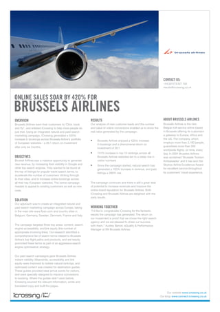 CONTACT US:
                                                                                                                       +44 (0)1273 827 700
                                                                                                                       results@icrossing.co.uk



ONLINE SALES SOAR BY 420% FOR
BRUSSELS AIRLINES
OVERVIEW                                                    RESULTS                                                    ABOUT BRUSSELS AIRLINES
Brussels Airlines want their customers to ‘Click, book      Our analysis of new customer leads and the number          Brussels Airlines is the new
and fly!’, and enlisted iCrossing to help more people do    and value of online conversions enabled us to show the     Belgian full-service airline based
just that. Using an integrated natural and paid search      real value generated by the campaign:                      in Brussels offering its customers
marketing campaign, iCrossing generated a 420%                                                                         a gateway to Europe, Africa and
                                                                                                                       the US. The company, which
increase in bookings across Brussels Airline’s portfolio    •	   Brussels Airlines enjoyed a 420% increase
                                                                                                                       employs more than 2,160 people,
of European websites - a 26:1 return on investment               in bookings and a phenomenal return on
after only six months.                                                                                                 guarantees more than 285
                                                                 investment of 26:1
                                                                                                                       worldwide flights, on time, every
                                                            •	   141% increase in top 10 rankings across all           day. In 2004 Brussles Airlines
OBJECTIVES                                                       Brussels Airlines websites led to a steep rise in     was acclaimed ‘Brussels Tourism
Brussel Airlines saw a massive opportunity to generate           visitor numbers                                       Ambassador’ and it has won the
new revenue, by increasing their visibility in Google and   •	   Since the campaign started, natural search has        Skytrax Airline Excellence Award
other top search engines. They wanted to be found at             generated a 103% increase in revenue, and paid        for excellent service throughout
the top of listings for popular travel search terms, to          listings a 266% rise                                  its customers’ travel experience.
accelerate the number of customers clicking through
to their sites, and to increase online bookings across
all their key European websites. The online campaign        The campaign continues and there is still a great deal
needed to appeal to existing customers as well as new       of potential to increase revenues and improve the
ones.                                                       online brand reputation for Brussels Airlines. Both
                                                            iCrossing and Brussels Airlines are delighted with the
                                                            early results.
SOLUTION
Our approach was to create an integrated natural and
paid search marketing campaign across Europe, taking        WORKING TOGETHER
in the main site www.flysn.com and country sites in         “I’d like to congratulate iCrossing for the fantastic
Belgium, Germany, Sweden, Denmark, France and Italy.        results the campaign has generated. The return on
                                                            our investment is proof that we chose the right search
                                                            agency and we are pleased to share our success
The campaign targeted three key areas: content, search      with them.” Audrey Benoit, eQuality & Performance
engine accessibility, and link equity (the number of        Manager at SN Brussels Airlines.
appropriate incoming links). Our research identified a
comprehensive list of search terms related to Brussels
Airline’s key flight paths and products, and we heavily
promoted these terms as part of an aggressive search
engine optimisation strategy.


Our paid search campaigns gave Brussels Airlines
instant visibility. Meanwhile, accessibility and link
equity were improved to bolster natural rankings, and
optimised content was created for destination guides.
These guides provided ideal arrival points for visitors,
and were specially designed to improve conversions
to booking. Where the guides didn’t exist before,
iCrossing sourced the relevant information, wrote and
translated copy and built the pages.

                                                                                                                           Our website www.icrossing.co.uk
                                                                                                                     Our blog: www.connect.icrossing.co.uk
 