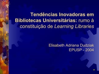 Tendências Inovadoras em Bibliotecas Universitárias:  rumo à constituição de  Learning Libraries Elisabeth Adriana Dudziak EPUSP - 2004  