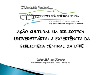 AÇÃO CULTURAL NA BIBLIOTECA
UNIVERSITÁRIA: A EXPERIÊNCIA DA
BIBLIOTECA CENTRAL DA UFPE
Luiza M.P. de Oliveira
Bibliotecária especialista, UFPE, Recife, PE
 