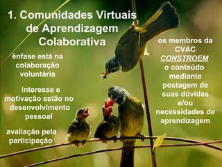 1. Comunidades Virtuais de Aprendizagem Colaborativa os membros da CVAC CONSTROEM   o conteúdo  mediante postagem de suas dúvidas e/ou necessidades de aprendizagem ênfase está na colaboração   voluntária interesse e motivação estão no   desenvolvimento pessoal  avaliação pela participação   