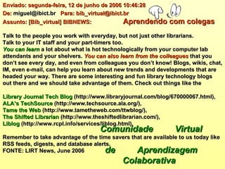 Enviado: segunda-feira, 12 de junho de 2006 10:46:28 De:  miguel@ibict.br  Para: bib_virtual@ibict.br  Assunto: [Bib_virtual] BIBNEWS:    Aprendendo com colegas   Talk to the people you work with everyday, but not just other librarians.  Talk to your IT staff and your part-timers too.  You can learn  a lot about what is hot technologically from your computer lab attendants and your shelvers.  You can also learn from the colleagues  that you don’t see every day, and even from colleagues you don’t know! Blogs, wikis, chat, IM, even e-mail, can help you learn about new trends and developments that are headed your way. There are some interesting and fun library technology blogs out there and we should take advantage of them. Check out things like the Library Journal Tech Blog  (http://www.libraryjournal.com/blog/670000067.html),  ALA’s TechSource  (http://www.techsource.ala.org/),  Tame the Web  (http://www.tametheweb.com/ttwblog/),  The Shifted Librarian  (http://www.theshiftedlibrarian.com/),  Liblog  (http://www.rcpl.info/services/liblog.html). Remember to take advantage of the time savers that are available to us today like RSS feeds, digests, and database alerts.  FONTE: LIRT News, June 2006   Comunidade  Virtual    de  Aprendizagem  Colaborativa 