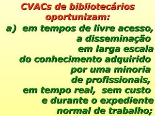 CVACs de bibliotecários oportunizam: em tempos de livre acesso, a disseminação  em larga escala do conhecimento adquirido  por uma minoria  de profissionais,  em tempo real,  sem custo  e durante o expediente normal de trabalho;   