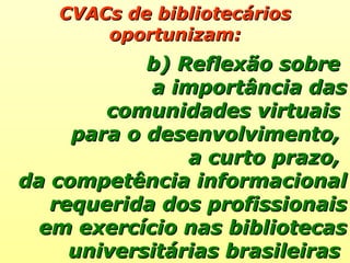 CVACs de bibliotecários oportunizam: b) Reflexão sobre  a importância das comunidades virtuais  para o desenvolvimento,  a curto prazo,  da competência informacional requerida dos profissionais em exercício nas bibliotecas universitárias brasileiras  