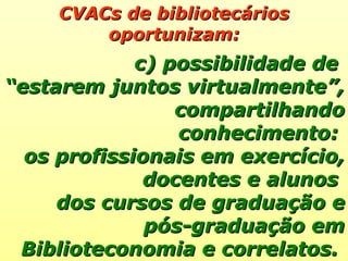 CVACs de bibliotecários oportunizam: c) possibilidade de  “ estarem juntos virtualmente”, compartilhando conhecimento:  os profissionais em exercício, docentes e alunos  dos cursos de graduação e pós-graduação em Biblioteconomia e correlatos.  