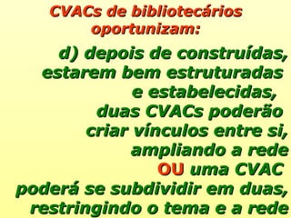 CVACs de bibliotecários oportunizam: d) depois de construídas, estarem bem estruturadas  e estabelecidas,  duas CVACs poderão  criar vínculos entre si, ampliando a rede OU  uma CVAC  poderá se subdividir em duas, restringindo o tema e a rede 