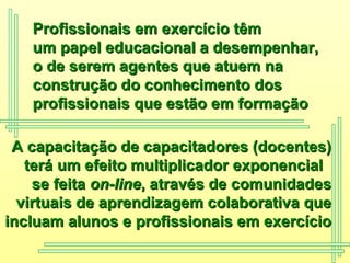 A capacitação de capacitadores (docentes) terá um efeito multiplicador exponencial  se feita  on-line , através de comunidades virtuais de aprendizagem colaborativa que incluam alunos e profissionais em exercício Profissionais em exercício têm  um papel educacional a desempenhar,  o de serem agentes que atuem na construção do conhecimento dos  profissionais que estão em formação   