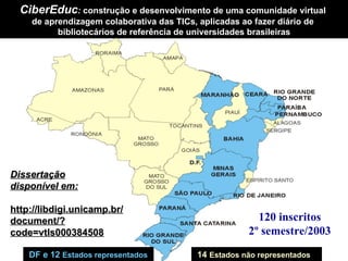 CiberEduc :  construção e desenvolvimento de uma comunidade virtual  de aprendizagem colaborativa das TICs, aplicadas ao fazer diário de  bibliotecários de referência de universidades brasileiras DF e 12  Estados representados   14   Estados não representados 120 inscritos 2º semestre/2003 Dissertação disponível em: http://libdigi.unicamp.br/ document/?code=vtls000384508 