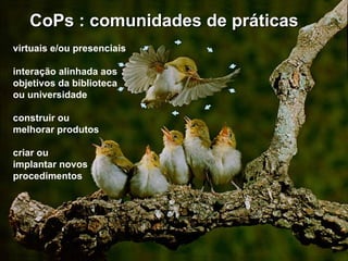   CoPs : comunidades de práticas virtuais e/ou presenciais interação alinhada aos objetivos da biblioteca  ou universidade construir ou  melhorar produtos criar ou  implantar novos procedimentos 