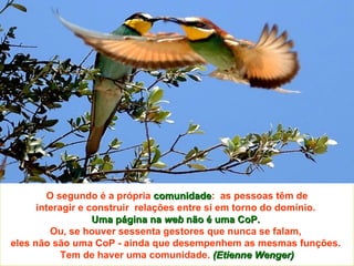 O segundo é a própria  comunidade :  as pessoas têm de  interagir e construir  relações entre si em torno do domínio.  Uma página na  web  não é uma CoP.   Ou, se houver sessenta gestores que nunca se falam,  eles não são uma CoP - ainda que desempenhem as mesmas funções.  Tem de haver uma comunidade.   (Etienne Wenger) 