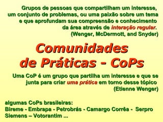 Uma CoP é um grupo que partilha um interesse e que se junta para criar  uma prática  em torno desse tópico  (Etienne Wenger) Comunidades de Práticas - CoPs algumas CoPs brasileiras:  Bireme - Embrapa - Petrobrás - Camargo Corrêa -  Serpro  Siemens – Votorantim ... Grupos de pessoas que compartilham um interesse,  um conjunto de problemas, ou uma paixão sobre um tema  e que aprofundam sua compreensão e conhecimento  da área através de  interação regular .  (Wenger, McDermott, and   Snyder) 