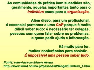 As comunidades de prática bem sucedidas são, geralmente, aquelas importantes tanto para o  indivíduo  como para a  organização .  Além disso, para um profissional,  é essencial pertencer a uma  CoP  porque é muito difícil saber tudo: é necessário ter colegas,  pessoas com quem falar sobre os problemas,  a quem pedir ajuda e informação.  Há muito para ler,  muitas conferências para assistir...  É impossível uma pessoa saber tudo .  Fonte:   entrevista com   Etienne Wenger   http://www.kmol.online.pt/pessoas/WengerE/entrev_1.htm 
