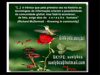 “ [...]  é irônico que pela primeira vez na história as tecnologias da informação criaram a possibilidade da comunidade global, mas fazê-la acontecer,  de fato, exige atos do  c o r a ç ã o  humano” (Richard McDermott  - Knowing in community )   SKYPE: suelybcs Grata pela atenção! [email_address] 
