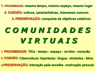 1.  PROXIMIDADE :   mesmo tempo, mesmo espaço, mesmo lugar V I R T U A I S 2. COESÃO:  cultura, características, interesses comuns   3. PRESERVAÇÃO:  conquista de objetivos coletivos 1.  PROXIMIDADE :  2.  COESÃO :   3. PRESERVAÇÃO :   TICs - tempo - espaço -  on-line  - conexão Cibercultura: hipertexto  -  língua  -  símbolos  -  ética interação pela  escolha  -  motivação pessoal   C O M U N I D A D E S 