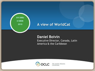 A view of WorldCat XVI SNBU II SIBDB 2010 Daniel Boivin Executive Director, Canada, Latin America & the Caribbean 