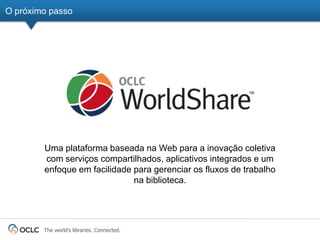 O próximo passo




        Uma plataforma baseada na Web para a inovação coletiva
        com serviços compartilhados, aplicativos integrados e um
        enfoque em facilidade para gerenciar os fluxos de trabalho
                              na biblioteca.




        The world’s libraries. Connected.
 