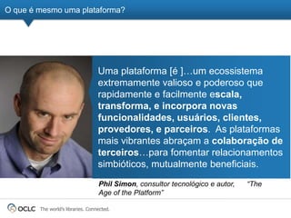 O que é mesmo uma plataforma?




                                   Uma plataforma [é ]…um ecossistema
                                   extremamente valioso e poderoso que
                                   rapidamente e facilmente escala,
                                   transforma, e incorpora novas
                                   funcionalidades, usuários, clientes,
                                   provedores, e parceiros. As plataformas
                                   mais vibrantes abraçam a colaboração de
                                   terceiros…para fomentar relacionamentos
                                   simbióticos, mutualmente beneficiais.
                                   Phil Simon, consultor tecnológico e autor,   “The
                                   Age of the Platform”

        The world’s libraries. Connected.
 
